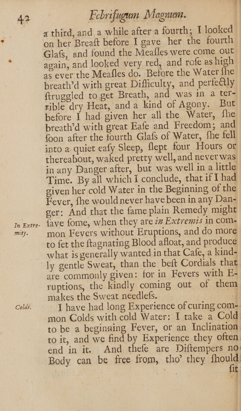 In Extre- amity. Febrifugum Magnum. a third, and a while after a fourth; I looked on her Breaft before I gave her the fourth Glafs, and found the Meafles were come out again, and looked very red, and rofe as high as ever the Meafles do. Before the Water the breath’d with great Difficulty, and perfectly ftruggled to get Breath, and was in a ter- rible dry Heat, anda kind of Agony. But before I had given her all the Water, fhe breath’d with great Eafe and Freedom; and foon after the fourth Glafs of Water, fhe fell - into a quiet eafy Sleep, flept four Hours or thereabout, waked pretty well, and nevet was in any Danger after, but was well ina little Time. By all which I conclude, that if 1 had given her cold Water in the Beginning of the Fever, fhe would never have been in any Dan- ger: And that the fame plain Remedy might {ave fome, when they are 2 Extremis in com- mon Fevers without Eruptions, and do more to fet the ftagnating Blood afloat, and produce what is generally wanted in that Cafe, a kind- Colds. are commonly given: for in Fevers with E- ruptions, the kindly coming out of them makes the Sweat needlefs. nl I have had long Experience of curing com-. mon Colds with cold Water: I take a Cold) to be a beginaing Fever, or an Inclination. to it, and we find by Experience they often. end in it. And thefe are Diftempers no: Body can be free from, tho’ they fhould Rime | it