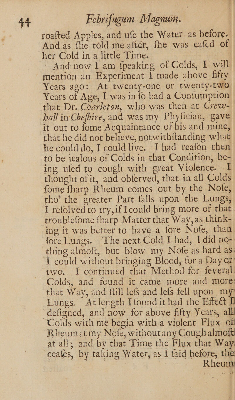 roafted Apples, and ufe the Water as before. Andas fhe told me after, fhe was eafed of her Cold in a little Time. : | — And now I am {peaking of Colds, I will Years ago: At twenty-one or twenty-two Years of Age, I was in io bad a Coniumption that Dr. Charleton, who was then at Crew- hall in Chefhire, and was my Phylician, gave it out to fome Acquaintance of his and mine, - that he did not believe, notwithftanding what he could do, I couldlive. I had reafon then to be jealous or Colds in that Condition, be- ing ufed to cough with great Violence. 1 thought ofit, and obferved, that in all Colds fome fharp Rheum comes out by the Nofe, tho’ the greater Part falls upon the Lungs, I refolved to try,if Icould bring more of that. troublefome fharp Matter that Way, as think- ing it was better to have a fore Nofe, than fore Lungs. ‘The next Cold I had, I did no-: thing almoft, but blow my Nofe as hard as: { could without bringing Blood, for a Day or’ two. I continued that Method for feveral. Colds, and found ir came more and more: that Way, and {till lefs and lefs tell upon my Lungs. Atlength Itound it had the Effect I _defigned, and now for above fifty Years, alll Colds with me begin with a violent Flux off Rheumat my Nofe, without any Cough almoft at all; and by that Time the Flux that Way ceafes, by taking Water, as I faid before, the Se Rheum)