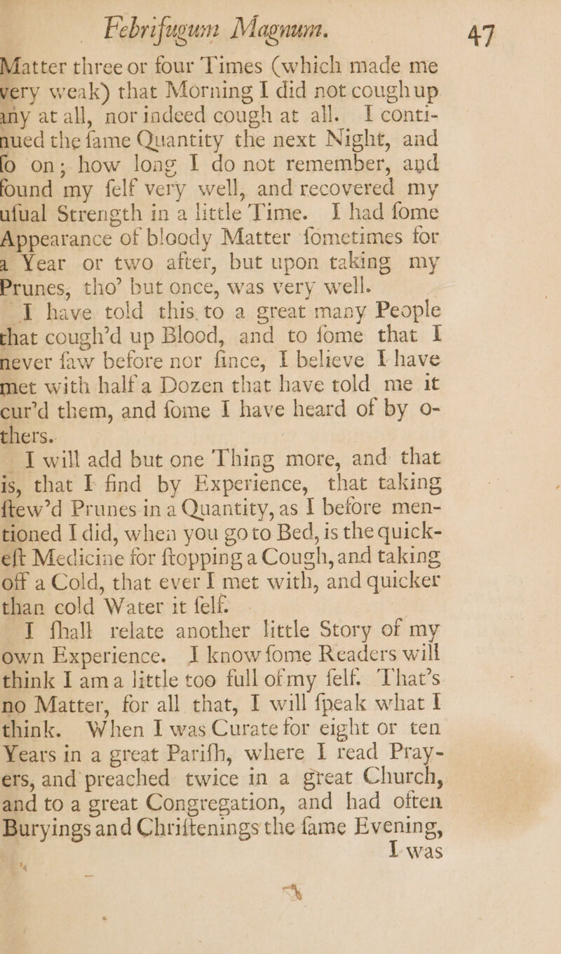 Matter three or four Times (which made me very weak) that Morning I did not coughup my at all, norindeed cough at all. I conti- nued the fame Quantity the next Night, and fo on; how loag I do not remember, and found my felf very well, and recovered my ufual Strength in a little Time. I had fome Appearance of bloody Matter fometimes for a Year or two after, but upon taking my Prunes, tho’ but once, was very well. I have told this.to a great many People that cough’d up Blood, and to fome that I never faw before nor fince, I believe Ihave met with halfa Dozen that have told me it cur’d them, and fome I have heard of by o- thers. I will add but one Thing more, and that is, that I find by Experience, that taking ftew’d Prunes in a Quantity, as I before men- tioned I did, when you goto Bed, is the quick- eft Medicine for ftopping a Cough, and taking off a Cold, that ever I met with, and quicker than cold Water it felf. | I fhall relate another little Story of my own Experience. J know fome Readers will no Matter, for all that, I will {peak what ! think. When I was Curate for eight or ten Years in a great Parifh, where I read Pray- and to a great Congregation, and had often Buryings and Chriftenings the fame Evening, | I was % =