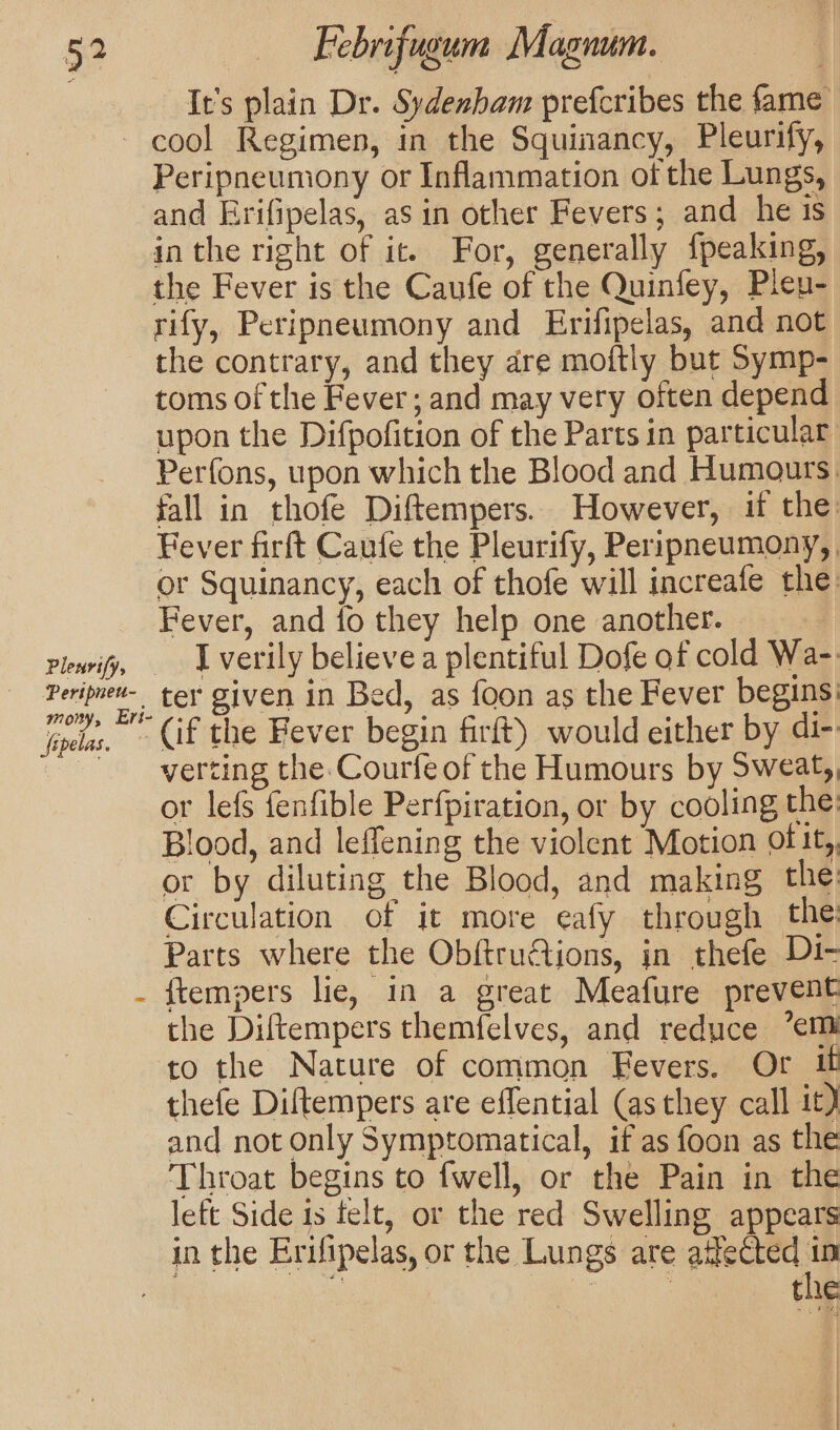 It's plain Dr. Sydenham prefcribes the fame Pertpneu- mony, Ers- fepelas. Peripneumony or Inflammation of the Lungs, and Erifipelas, as in other Fevers; and he is in the right of it. For, generally {peaking, the Fever is the Caufe of the Quinfey, Pleu- rify, Peripneumony and Erifipelas, and not the contrary, and they are moftly but Symp- toms of the Fever; and may very often depend upon the Difpofition of the Parts in particular Perfons, upon which the Blood and Humours. fall in thofe Diftempers. However, if the: Fever firft Caufe the Pleurify, Peripneumony,, or Squinancy, each of thofe will increafe the Fever, and fo they help one another. | I verily believe a plentiful Dofe of cold Wa-: ter given in Bed, as foon as the Fever begins: verting the Courfe of the Humours by Sweat,, or lefs fenfible Perfpiration, or by cooling the Blood, and leffening the violent Motion ofit,, or by diluting the Blood, and making the: Circulation of it more eafy through the: Parts where the Obftru@tions, in thefe Di- {tempers lie, in a great Meafure prevent the Diftempers themfelves, and reduce ’emi to the Nature of common Fevers. Of it thefe Diftempers are eflential (as they call it) and not only Symptomatical, if as foon as the Throat begins to fwell, or the Pain in the left Side is telt, or the red Swelling appears in the Erifipelas, or the Lungs are atfected in ) ie sie the