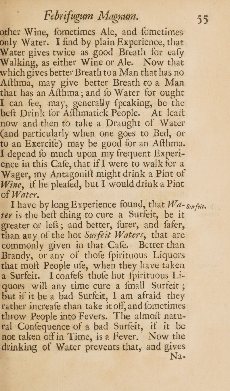 other Wine, fometimes Ale, and fometimes only Water. I find by plain Experience, that Water gives twice as good Breath for eafy Walking, as either Wine or Ale. Now that which gives better Breath toa Man that has no Afthma, may give better Breath toa Man that has an Afthma; and fo Water for ought I can fee, may, generally {peaking, be the beft Drink for Afthmatick People. At leaft now and then to take a Draught of Water (and particularly when one goes to Bed, or to an Exercife) may be good for an Afthma. I depend fo much upon my frequent Experi- ence in this Cafe, that if | were to walk tor a Wager, my Antagonift might drink a Pint of Wine, if he pleafed, but I would drink a Pint of Water. ter is the beft thing to cure a Surfeit, be it greater or lefs; and better, furer, and faier, than any of the hot Swrfea Waters, that are commonly given in that Cafe. Better than Brandy, or any of thofe {pirituous Liquors that moft People ufe, when they have taken a Surfeit. Iconfefs thofe hot fpirituous Li- quors will any time cure a fmall Surteit ; but if it be a bad Surfeit, 1 am afraid they rather increafe than take it off, and fometimes throw People into Fevers. The almott natu- ral Confequence of a bad Surfeit, if it be not taken offin Time, isa Fever. Now the drinking of Water prevents that, and gines Qn