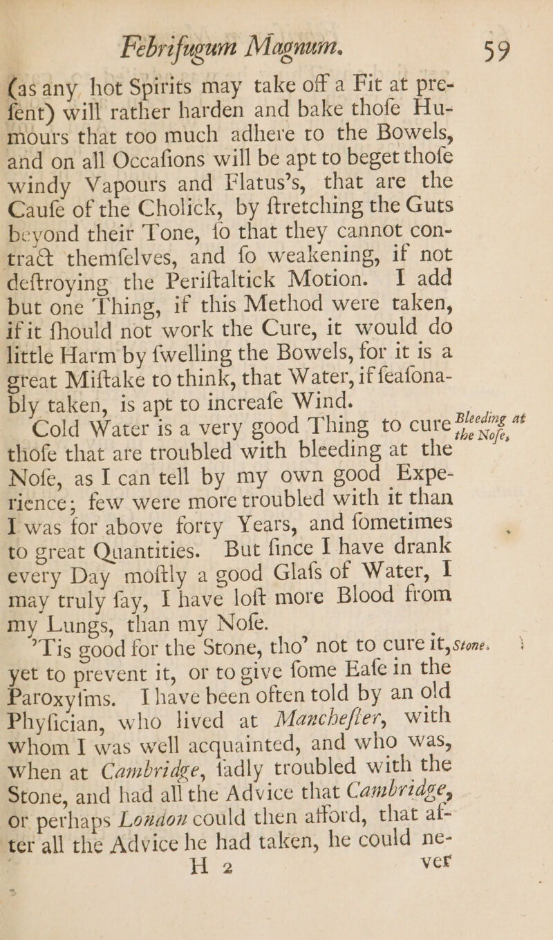 (as any hot Spirits may take off a Fit at pre- fent) will rather harden and bake thofe Hu- mours that too much adhere to the Bowels, and on all Occafions will be apt to beget thote windy Vapours and Flatus’s, that are the Caufe of the Cholick, by ftretching the Guts beyond their Tone, {o that they cannot con- tract themfelves, and fo weakening, if not deftroying the Periftaltick Motion. I add but one Thing, if this Method were taken, if it fhould not work the Cure, it would do little Harm by fwelling the Bowels, for it is a great Miftake to think, that Water, if feafona- bly taken, is apt to increafe Wind. | Cold Water is a very good Thing to cure pa “s thofe that are troubled with bleeding at the Nofe, as I can tell by my own good Expe- rience; few were more troubled with it than I was for above forty Years, and fometimes to great Quantities. But fince I have drank every Day moftly a good Glafs of Water, | may truly fay, I have loft more Blood from my Lungs, than my Note. Tis good for the Stone, tho” not to cure it, stone. yet to prevent it, or to give fome Eafe in the Paroxylims. Ihave been often told by an old Phyfician, who lived at Manchefier, with whom I was well acquainted, and who was, when at Cambridge, fadly troubled with the Stone, and had all the Advice that Cambridse, or perhaps Lazdon could then atford, that af- ter all the Advice he had taken, he could ne- H 2 ver