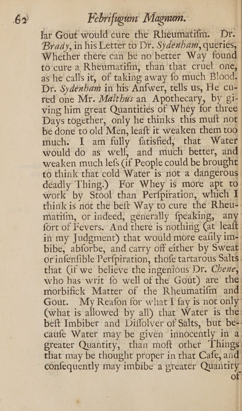 lar Gout would cure the Rhéumatifm. Dr. Brady, in his Letter to Dr. Sydenham, queries, Whether there can be no better Way found to cure a Rheumatifm, than that cruel one, as he calls it, of taking away fo much Blood. Dr. Sydenham in his Anfwer, tells us, He cu- red one Mr. Malthus an Apothecary, by gi- ving him great Quantities of Whey for three Days together, only he thinks this muft not be done to old Men, leaft it weaken them too much. I am fully fatisfied, that Water would do as well, and much better, and weaken much lefs (if People could be brought to think that cold Water is not a dangerous. deadly Thing.) For Whey is more apt to. work by Stool than Perfpiration, which I think is not the beft Way to cure the Rheu-. matifm, or indeed, generally fpeaking, any’ fort of Fevers. And there is nothing (at leait in my Judgment) that would more eaiily im-. bibe, abforbe, and carry off either by Sweat. orinfenfible Perfpiration, thofe tartarous Salts, that Cif we believe the ingenious Dr. Cheze, who has writ fo well of the Gout) are the morbifick Matter of the Rheumatifm and. Gout. My Reafon for what T fay is not only’ (what is allowed by all) that Water is the: beft Imbiber and Diffolver of Salts, but be-. caufe Watet may be given innocently in a. greater Quantity, than moft other Things: that may be thought proper in that Cafe, and. of