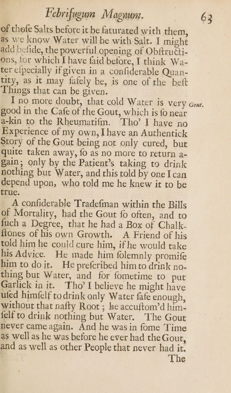 of thefe Salts before it be faturated with them, as we know Water will be with Salt. I might ons, tor which I have faid before, I think Wa- ter clpecially if given in a confiderable Quan- tity, as it may fafely be, is one of the beft Things that can be given. good in the Cafe of the Gout, which is fo near a-kin to the Rheumatifm. Tho’ I have no Experience of my own, Ihave an Authentick Story of the Gout being not only cured, but quite taken away, fo as no more to return a- gain; only by the Patient’s taking to drink nothing but Water, and this told by one I can depend upon, who told me he knew it to be true. A confiderable Tradefman within the Bills of Mortality, had the Gout fo often, and to fuch a Degree, that he had a Box of Chalk. {tones of his own Growth. A Friend of his told him he could cure him, ifhe would take his Advice. He made him folemnly promife him to doit. He prefcribed himto drink no- thing but Water, and for fometime to put Garlick in it. Tho? I believe he might have uted himfelf todrink only Water fafe enough, without that nafty Root ; he accuftom’d him- felf to drink nothing but Water. ‘The Gout never came again. And he wasin fome Time. as well as he was before he ever had the Gout, and as well as other People that never mi ’ | é