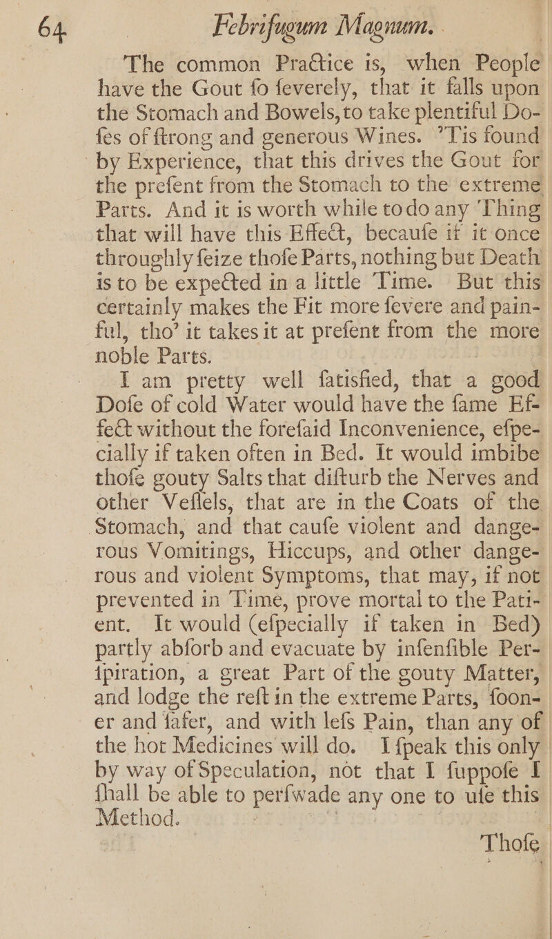 The common Pradtice is, when People have the Gout fo feverely, that it falls upon the Stomach and Bowels, to take plentiful Do- fes of ftrong and generous Wines. ”Tis found the prefent from the Stomach to the extreme Parts. And it is worth while todo any ‘Thing that will have this Effect, becaufe it it once throughly feize thofe Parts, nothing but Death is to be expeCted in a little Time. But this certainly makes the Fit more fevere and pain- ful, tho’ it takes it at prefent from the more noble Parts. i , I am pretty well fatisfied, that a good fect without the forefaid Inconvenience, efpe- cially if taken often in Bed. It would imbibe thofe gouty Salts that difturb the Nerves and other Veflels; that are in the Coats of the rous Vomitings, Hiccups, and other dange- rous and violent Symptoms, that may, if not prevented in Time, prove mortal to the Pati- ent. It would (efpecially if taken in Bed) partly abforb and evacuate by infenfible Per- {piration, a great Part of the gouty Matter, and lodge the reftin the extreme Parts, foon- er and fafer, and with lefs Pain, than any of | the hot Medicines will do. Ifpeak this only | by way of Speculation, not that I fuppofe I {hall be able to perfwade any one to ule this | Method. AP UIGONE 19050 abn La | Thofe