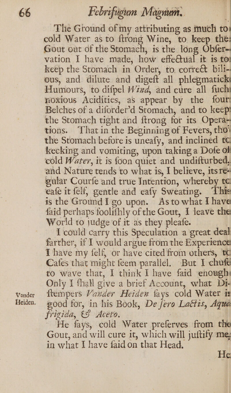 Vander Heiden. The Ground of my attributing as much to: cold Water as to ftrong Wine, to keep the Gout out of the Stomach, is the long Obfer- vation I have made, how effe@tual it 1s to keep the Stomach in Order, to. correét bili- ous, and dilute and digeft all phlegmatick: Humours, to difpel Wzd, and cure all fucl noxious Acidities, as appear by the four Belches of a diforder’d Stomach, and to keep the Stomach tight and ftrong for 1ts Opera- tions. Thatin the Beginning of Fevers, tho’ the Stomach before is uneafy, and inclined t¢ kecking and vomiting, upon taking a Dofe of cold Water, it is foon quiet and undifturbed, and Nature tends to what is, I believe, itsre: gular Courfe and true Intention, whereby te eafe it felf, gentle and eafy Sweating. ‘This is the Ground I go upon. Asto what I have faid perhaps foolifhly of the Gout, I leave the World to judge of it as they pleafe. 2 I could carry this Speculation a great deal farther, if I would argue from the Expertence T have my felf, or have cited from others, tc Cafes that might feem parallel. But 1 chufe to wave that, I think I have faid enough Only I fhall give a brief Account, what Dr ftempers Vaxder Heidex lays cold Water ig eood tor, in his Book, De fero Lattzs, Aqua frigida, &amp;5 Aceto. | He fays, cold Water preferves from the Gout, and will cure it, which will juftify me; in what I have faid on that Head. | He