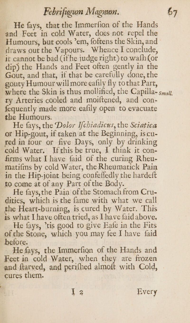 He fays, that the Immerfion of the Hands and Feet in cold Water, does not repel the Humours, but cools ’em, foftens the Skin, and draws out the Vapours. Whence I conclude, it cannot be bad (ifhe judge right) to wafh (or dip) the Hands and Feet often gently in the Gout, and that, if that be carefully done, the gouty Humour will more eafily fly tothat Part, ry Arteries cooled and moitened, and con- fequently made more eafily open to evacuate the Humours. — He fays, the Dolor I/chiadicus, the Sciatica or Hip-gout, if taken at the Beginning, is cu- red in four or five Days, only by drinking cold Water. Ifthis be true, I think it con- firms what I have faid of the curing Rheu- matifms by cold Water, the Rheumatick Pain in the Hip-joint being confefledly the hardeft to come at of any Part of the Body. He fays,the Pain of the Stomach from Cru- dities, which is the fame with what we call the Heart-burning, is cured by Water. This is what I have often tried, as I have faid above. He fays, “tis good to give Rafe in the Fits of the Stone, which you may fee I have faid before. He fays, the Immerfion of the Hands and Feet in cold Water, when they are frozen cures them. 1 2 | Every