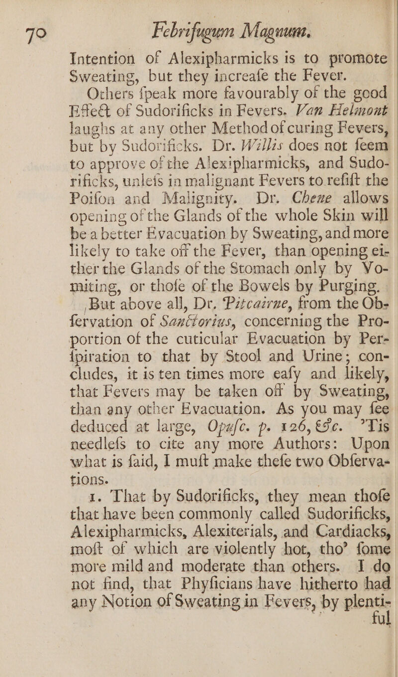 Intention of Alexipharmicks is to promote Sweating, but they increafe the Fever. Others {peak more favourably of the good Efe of Sudorificks in Fevers. Van Helmont laughs at any other Method of curing Fevers, but by Sudorificks. Dr. W7iJzs does not feem to approve or the Alexipharmicks, and Sudo- rificks, unleis in malignant Fevers to.refilt the Poifoa and Malignity. Dr. Cheze allows opening of the Glands of the whole Skin will be a better Evacuation by Sweating, and more likely to take off the Fever, than opening ei- ther the Glands of the Stomach only by Vo- | miting, or thofe of the Bowels by Purging. _ But above all, Dr. Pztcazrne, from the Ob- fervation of Sauétorius, concerning the Pro- portion of the cuticular Evacuation by Per- {piration to that by Stool and Urine; con- cludes, it is ten times more eafy and likely, that Fevers may be taken of by Sweating, than any other Evacuation. As you may fee deduced at large, Opafc. p. 126, €5c. ?Tis needlefs to cite any more Authors: Upon what is faid, I muft make thefe two Obferva- tions. | 1. That by Sudorificks, they mean thofe that have been commonly called Sudorificks, Alexipharmicks, Alexiterials, and Cardiacks, moft of which are violently hot, tho? fome more mild and moderate than others. I do not find, that Phyficians have hitherto had any Notion of Sweating in Fevers, by “a ut