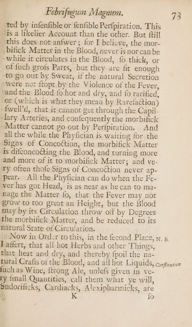 ted by infenfible or fenfible Perfpiration, This ‘as a likelier Account than the other. But ftill this does not anfwer ; for I believe, the mor- -bifick Matter in the Blood, never is norcanbe while it circulates in the Blood, {0 thick, or of fuch grofs Parts, but they are fit enough to go out by Sweat, if the natural Secretion “were not ftopt by the Violence of the Fever, vand the Blood fo hot and dry, and {0 rarified, or (which is what they mean by Rareiaction) -fwell’d, that ic cannot get through the Capil- ‘lary Arteries, and confequently the morbifick - Matter cannot go out by Perfpiration. And all che while the Phyfician is waiting for the ‘Signs of Concoétion, the morbifick Matter is difconco€ting the Blood, and turning more and more of it to morbifick Matter; and ve- Ty often thofe Signs of Concoétion never ap- pear. All the Phyfician can do when the Fe- ver has got Head, is as near as he can to ma- nage the Matter fo, that the Fever may not grow to too great an Height, but the Blood may by its Circulation throw off by Degrees the morbifick Matter, and be reduced to its natural State of Circulation. fg ‘Now in Order to this, in the fecond Place, y, 8. Paffert, that all hot Herbs and other Things, that heat and dry, and thereby fpoil the na- tural Crafis of the Blood, and all hoe Liquids, conpiusior fuch as Wine, {trong Ale, unlefS given in ve- ry {mall Quantities, call them what ye will, sudorificks, Cardiacks, Alexipbarmicks, a a K Q Se!