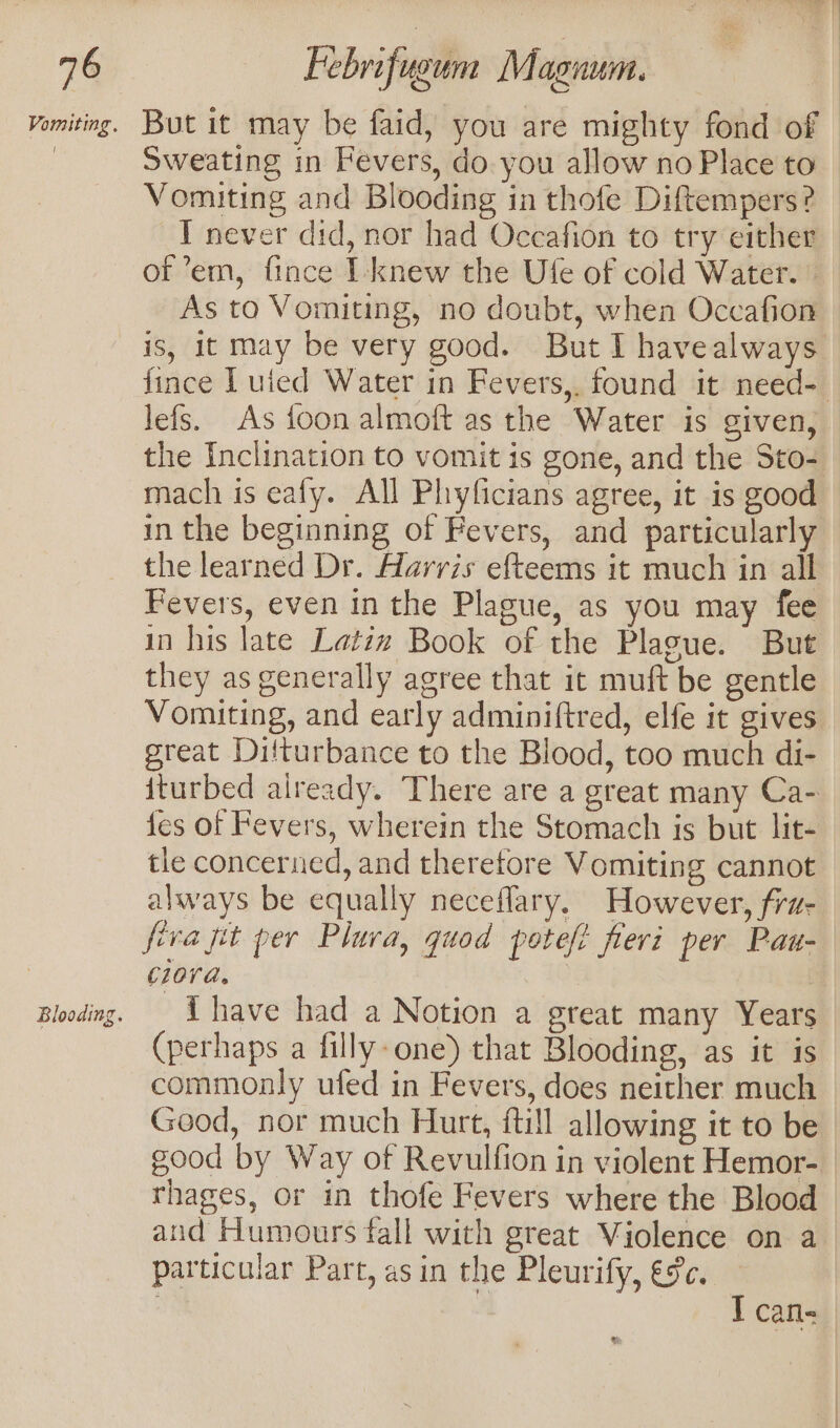 Vomiting, But it may be faid, you are mighty fond of © : Sweating in Fevers, do you allow no Place to — Vomiting and Blooding in thofe Diftempers? — T never did, nor had Occafion to try either | of ’em, fince I-knew the Ufe of cold Water. As to Vomiting, no doubt, when Occafion is, 1t may be very good. But I havealways fince I uied Water in Fevers,. found it need- lefs. As foon almoft as the Water is given, the Inclination to vomit is gone, and the Sto- mach is ealy. All Phyficians agree, it is good in the beginning of Fevers, and particularly the learned Dr. Aarris efteems it much in all Fevers, even in the Plague, as you may fee in his late Latiz Book of the Plague. But they as generally agree that it muft be gentle Vomiting, and early adminiftred, elfe it gives great Difturbance to the Blood, too much di- iturbed already. There are a great many Ca- fes of Fevers, wherein the Stomach is but lit- tle concerned, and therefore Vomiting cannot always be equally neceflary. However, fra- fiva pit per Plura, quod potefi fleri per Pau- ciora, Blooding. have had a Notion a great many Years — (perhaps a filly-one) that Blooding, as it is commonly ufed in Fevers, does neither much Good, nor much Hurt, ftill allowing it to be good by Way of Revulfion in violent Hemor- rhages, or in thofe Fevers where the Blood and Humours fall with great Violence on a particular Part, asin the Pleurify, €¢c. ] Cafl- &amp;;