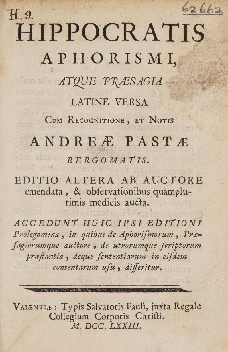 En XE TENIS L2 4- SORSEUIL ZEE, LS ROLES EPIRI LEE IO OH s P 62662 HIPPOCRATIS. A Fio RISM L. | ATQUE PRASAGIA .. LATINE VERSA Cow RrcocNiTIONE, ET. Noris ANDRE./E PAST &amp; BERGOMATIS. EDITIO ALTERA AB AUCTORE emendata , &amp; obfervationibus quamplu- rimis medicis aucta. ACCEDUNT HUIC IPSI EDITIONI Prolegomena , in. quibus de Apborifmorum ,| Pra- Jagiorumque auctore , de utrorumque ftriptorum preflantia , deque fententiarum in eifdem contentarum ufu , differitur. VarsNTUs : Typis Salvatoris Fauli, juxta Regale Collegium Corporis Chrifti. M. DCC. LXXIII.