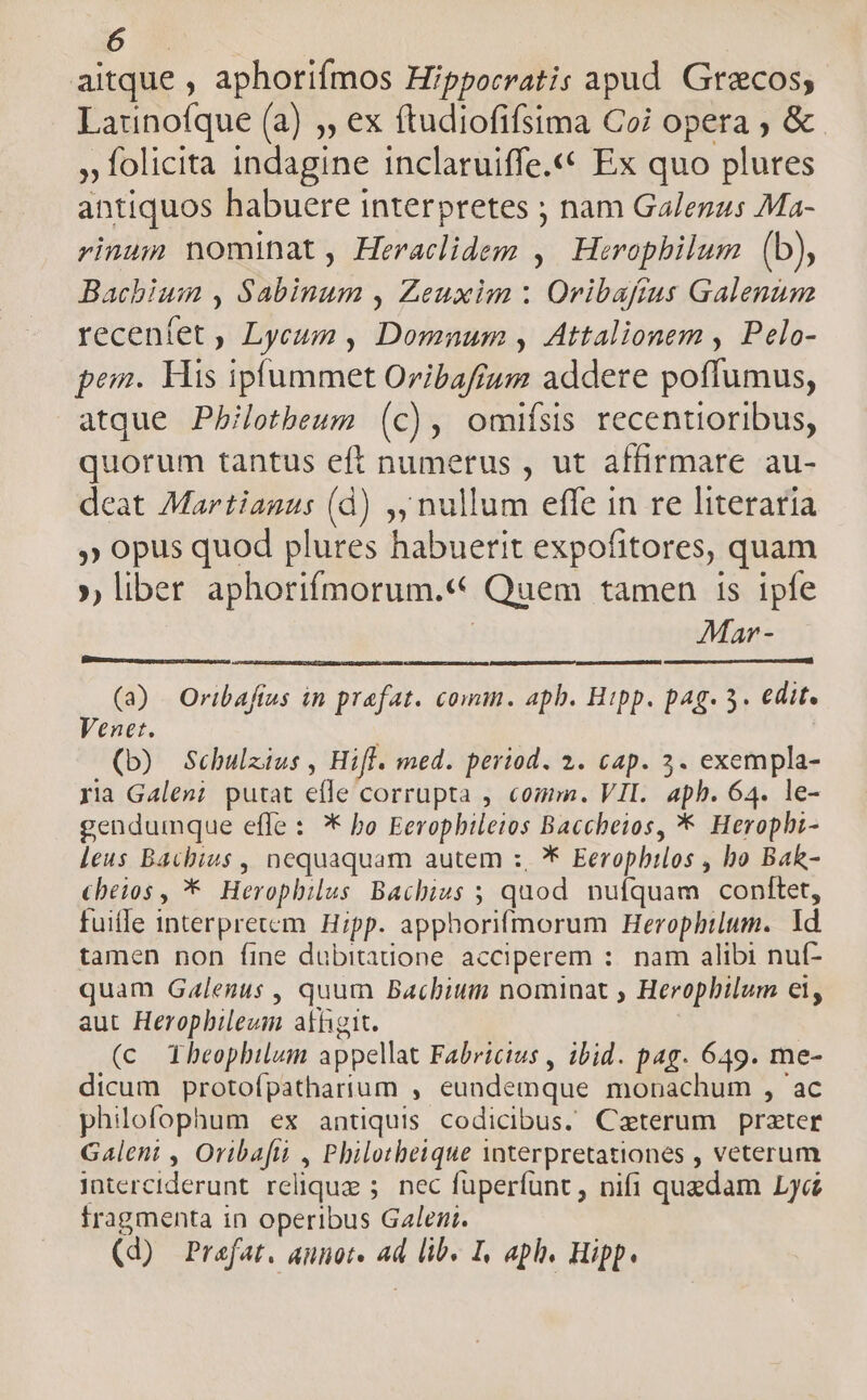aitque , aphoriímos Hipporratis apud. Grecos; Launofque (a) ;, ex ftudiofifsima Coi opera ; & » folicita indagine inclaruiffe.««* Ex quo plures antiquos habuere interpretes ; nam Galenus Ma- rinum nominat , Heraclidem , Herophilum (b), Bachium , Sabinum , Zeuxim : Orvibafrus Galenum recenfet , Lycum , Domnum , Attalionem , Pelo- pem. His ipfummet Oribaftum addere poflumus, atque Pb/lothbeun (c), omifsis recentioribus, quorum tantus eft numerus , ut affirmare au- deat Martianus (d) ,y nullum effe in re literaria » opus quod plures habuerit expofitores, quam », liber aphorifmorum.« Quem tamen 1s ipfe | Mar - (a) Oribaftus in praefat. comm. apb. Hipp. pag. 3. edit. Venet. (D) Scbulzius , Hifl. med. period. 2. cap. 3. exempla- ria Galen; putat efle corrupta , comm. VII. aph. 64. le- gendumque effe : * bo Eeropbileios Baccbeios, * Heropbi- leus Bacbius , nequaquam autem :, ** Eeropbilos , bo Bak- cheios , * Herophilus Bachius ; quod nufquam conftet, fuiffe interprecem. Hipp. apphorifmorum Herophbilum. Id tamen non fine dubitanone acciperem :. nam alibi nuf- quam Galegus , quum Bachium nominat , Herophilum ei, aut Heropbileum athigit. (c Xheophilum appellat Fabricius , ibid. pag. 649. me- dicum protofpathartum , eundemque monachum , ac philofophum ex antiquis codicibus. Caeterum prater Galent , Oribafi , Philotbeique interpretationes , veterum interciderunt relique ;. nec füperfunt, nifi quedam Lyc fragmenta in operibus Galen. (d) Prafat. annot. ad lib. I, aph. Hipp.