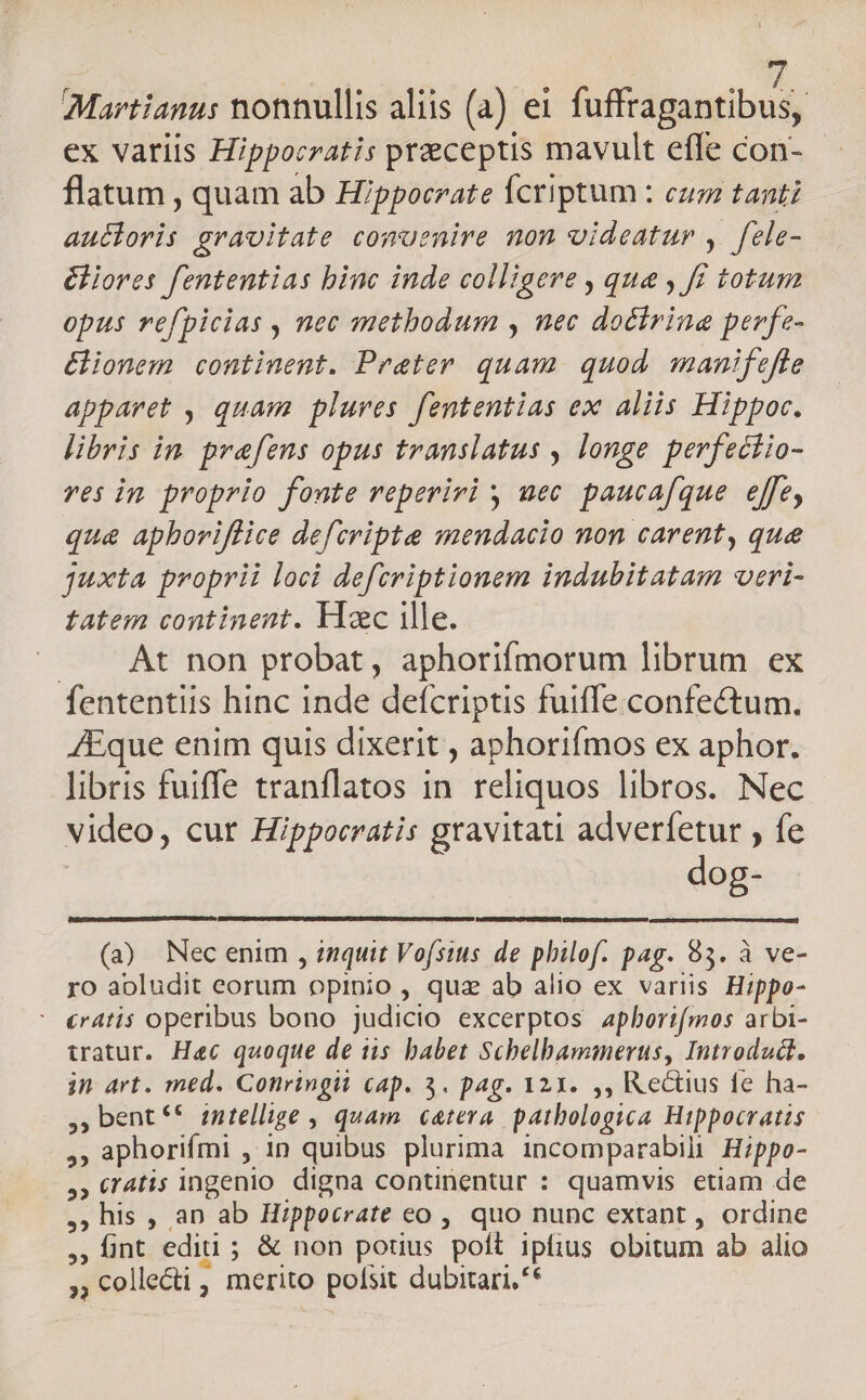 Martianus nonnullis aliis (a) ei fuffragantibus, ex variis Hippocratis preceptis mavult efle con- - flatum , quam ab Hippocrate Ícriptum : cum tanti aucioris gravitate comuenire non videatur , fele- éliores fententias binc inde colligere , qua , f totum opus refpicias , nec metbodum , nec doctrine perfe- &amp;ionem continent. Praeter quam. quod. manifefle apparet , quam plures. fententias ex aliis Hippoc. libris in. prefens opus translatus , longe perfectio- ves in proprio fonte reperiri y uec paucafque effe, qu&amp; apboriflice defcripte mendacio non carent, que juxta proprii loci defcriptionem indubitatam veri- tatem continent. Hxc ille. — At non probat, aphorifmorum librum ex fententiis hinc inde defcriptis fuiffe confectum. AEque enim quis dixerit , aphorifmos ex aphor. libris fuiffe tranflatos in. reliquos libros. Nec video, cur Hippocratis gravitati adverfetur , fe era (à Necenim , inquit Vofsius de philof. pag. 93. à ve- ro aoludit eorum opinio , quz ab alio ex variis Hippo- : «ratis operibus bono judicio excerptos aphoeri[mos arbi- watur. Hec quoque de iis babet Schelbammerus, Introdudt. in art. med. Conringii cap. 3. pag. 121. ,, Rectius fe ha- , bent *€ intellige , quam catera patbologica Hippocratis PA ,, aphorifmi , in quibus plurima incomparabili Hippo- ,«r4tis ingenio digna continentur : quamvis etiam de , his , aD ab Hippocrate eo , quo nunc extant , ordine M nt editi ; ; &amp; non potius poft ipfius obitum ab alio 5i » Colle&amp;i , merito » pofsit dubitari, **
