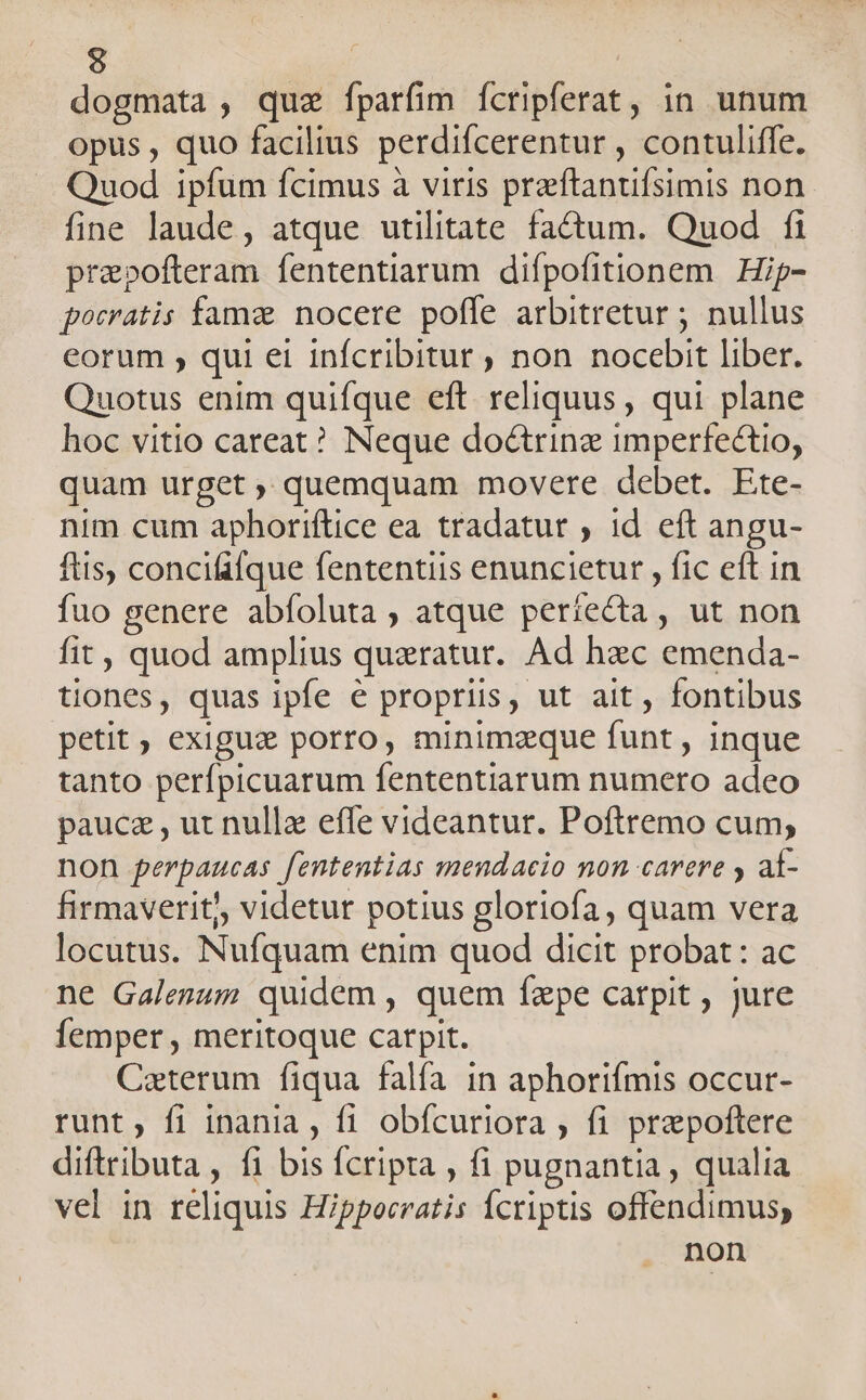9 dogmata, quae fparfim fcripferat, in unum opus , quo facilius perdifcerentur , contuliffe. Quod ipfum fcimus à viris preftantifsimis non fine laude, atque utilitate factum. Quod fi prepofteram fententiarum difpofitionem | Hip- pocratis fama nocere pofle arbitretur ; nullus eorum , qui ei infcribitur , non nocebit liber. Quotus enim quifque eft reliquus , qui plane hoc vitio careat? Neque doctrine imperfectio, quam urget , quemquam movere debet. Ete- nim cum aphoriftice ea tradatur , 1d eft angu- ftis, concififque fententiis enuncietur , fic eft in fuo genere abfoluta , atque períiecta, ut non fit , quod amplius quzratur. Ad hzc emenda- tiones, quas ipfe € propriis, ut ait, fontibus petit , exigue porro, minimzque funt , inque tanto perfípicuarum fententiarum numero adeo paucez , ut nulle efle videantur. Poftremo cum, non perpaucas Jententias mendacio mon carere y aí- firmaverit), videtur potius gloriofa, quam vera locutus. Nufquam enim quod dicit probat : ac ne Galesum quidem , quem fzpe catpit , jure femper , meritoque carpit. Caeterum fiqua falfa in aphorifmis occur- runt, fi inania , fi obícuriora , fi prapoftere diftributa , fi he Ícripta , fi pugnantia , qualia vel in reliquis Hippocratis Ícriptis offendimus, non