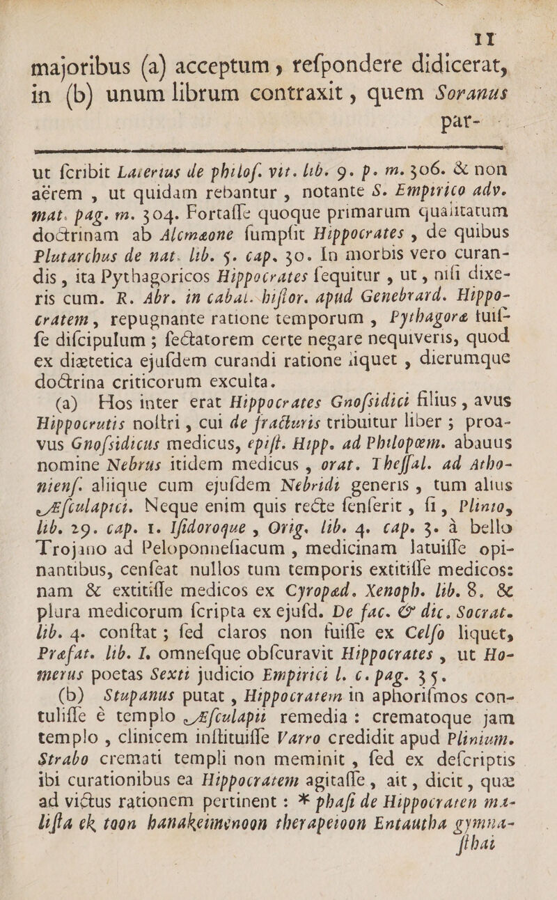majotibus (a) acceptum ; refpondere didicerat, - in (b) unum librum contraxit , quem Soranzs | pat- - ut fcribit Lazertus de philof. vit. lib. 9. p. m. 306. &amp; non acrem , ut quidam rebantur , notante 5. Emptrico adv. mat. pag. m. 304. Fortaffe quoque primarum quaiitatum doctrinam ab Alcmaoene fumptt Hippocrates , de quibus Plutarchus de nat. lib. $. cap. 30. ln morbis vero curan- dis , ita Pythagoricos Hippocrates fequitur , ut , nifi dixe- ris cum. R. Abr. in cabai. biflor. apud Genebvard. Hippo- £r4tein , repugnante ratione temporum , Pyrbagore tuif- fe difcipulum 5 fectatorem certe negare nequiveris, quod ex diztetica ejufdem curandi ratione iiquet , dierumque doctrina criticorum exculta. (a) Hos inter erat Hippocrates Gnofsidici filius , avus Hippoceutis noltri , cul de fracturis tribuitur liber 5. proa- vus Gnofsidicus medicus, epift. Hipp. ad Pbilopem. abauus nomine Nebrus itidem medicus , orat. Theffal. ad. Atbo- nienf. alique cum ejufdem Nebridi generis , tum alius JEftulapiet, Neque enim quis recte fenferit , f1,. Plinio, lib. 29. cap. 1. Ifidoroque , Orig. lib. 4. cap. 3- à bello Trojano ad Peloponnefiacum , medicinam latuiffe opi- nantibus, cenfeat nullos tum temporis extitifle medicos: nam &amp; extitiffe medicos ex Cyroped. Xenoph. lib. 8. &amp; plura medicorum (cripta ex ejufd. De fac. € dtc. Socrat. lib. 4. conítat ; fed claros non tuifle ex Cel/fo liquet, Praefat. lib. I. omnefque obícuravit Hippocrates , ut Ho- ferus poctas Sexti judicio Empirici l. €. pag. 35. (b) Stupanus putat , Hippocratem in aphoriímos con- tuliffe € templo ./£fiulapit remedia : crematoque jam templo , clinicem inítituiffe Varro credidit apud Pjinizm. $trabo cremati templi non meminit , fed ex defícriptis ibi curationibus ea Hippocratem agitalle , ait, dicit , qux ad victus ranonem pertinent : * pbafi de Hippocraten ma- lifla ch taon. banakeunenoon therapeioon Entautba gene [hai