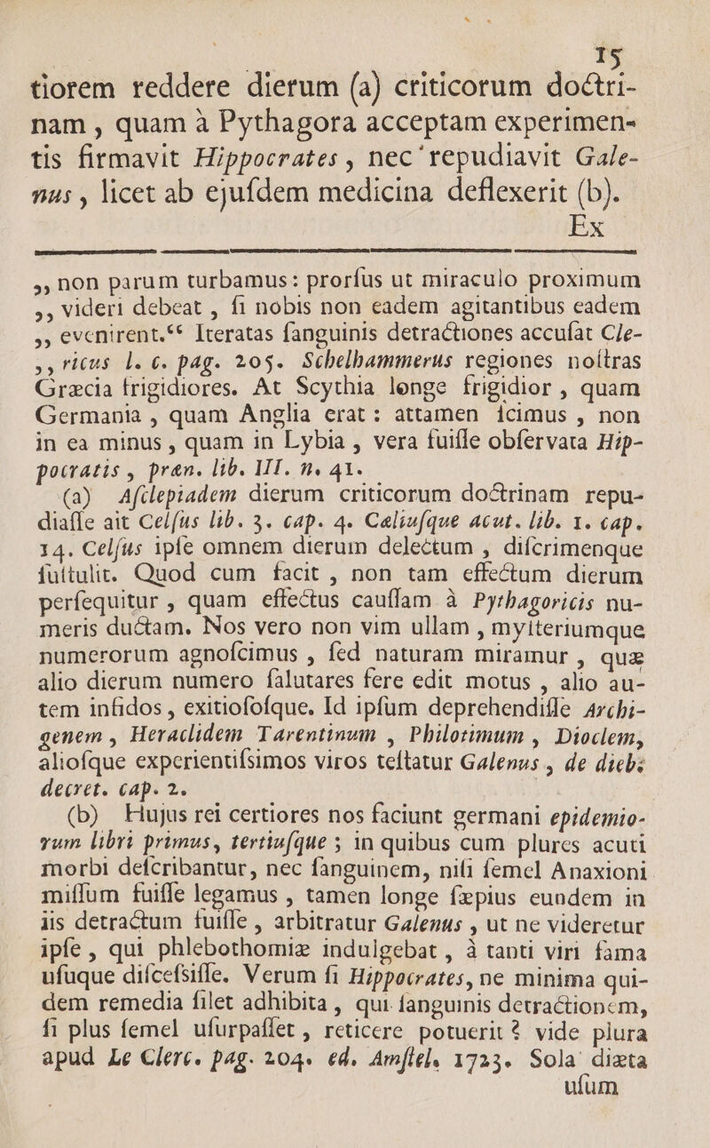 P tiorem reddere dierum (a) criticorum dcc nam , quam à Pythagora acceptam experimen- tis firmavit Hippocrates , nec repudiavit Gale- 545 , licet ab ejufdem medicina deflexerit (b). Lx ,, non parum turbamus: prorfus ut miraculo proximum ,, videri debeat , f1 nobis non eadem agitantibus eadem ,, evenirent.** Iteratas fanguinis detractiones accufat CJe- ,,ricus l. €. pag. 205. Schelbammerus regiones. noitras Gracia frigidiores. At Scythia lenge frigidior , quam Germania , quam Anglia erat: attamen 1cimus , non in ea minus , quam in Lybia , vera fuifle obfervata Hip- pocratis , pren. lib. MI. n. 41..— (a) Afülepiadem dierum criticorum doctrinam repu- diaffe ait Celfus lib. 3. cap. 4. Caliu(que Acot. lib. 1. cap. 14. Celfus ipfe omnem dierum delectum , difcrimenque fuitulit. Quod cum facit , non tam effectum dierum perfequitur , quam effectus cauffam à Pyrbagoricis nu- meris du&amp;am. Nos vero non vim ullam , myiteriumque numerorum agnoícimus , fed naturam miramur , quz alio dierum numero falutares fere edit motus , alio au- tem infidos , exitiofofque, Id ipfum deprehendifle 4rcbi- genem , Heraclidem Tarentinum , Philotimum , Dioclem, aliofque expcrienufsimos viros teftatur Galenus , de dieb: decret. cap. 2. ( (b) Hujus rei certiores nos faciunt germani epidemio- vum libri primus, tevtiv(que 5 in quibus cum plurcs acuti morbi defcribantur, nec fanguinem, nili femel Anaxioni miffum fuiffe legamus , tamen longe fzpius eundem in iis detractum fuifle , arbitratur Galenus , ut ne videretur ipfe, qui phlebothomiz indulgebat , à tanti viri fama ufuque diícefsiffe. Verum f1 Hippocrates, ne minima qui- dem remedia filet adhibita , qui. fanguinis detractioncm, f1 plus femel ufurpaffet , reticere. potuerit? vide plura apud Le Clerc. pag. 204. ed. Amie], 1725. Be v ufum