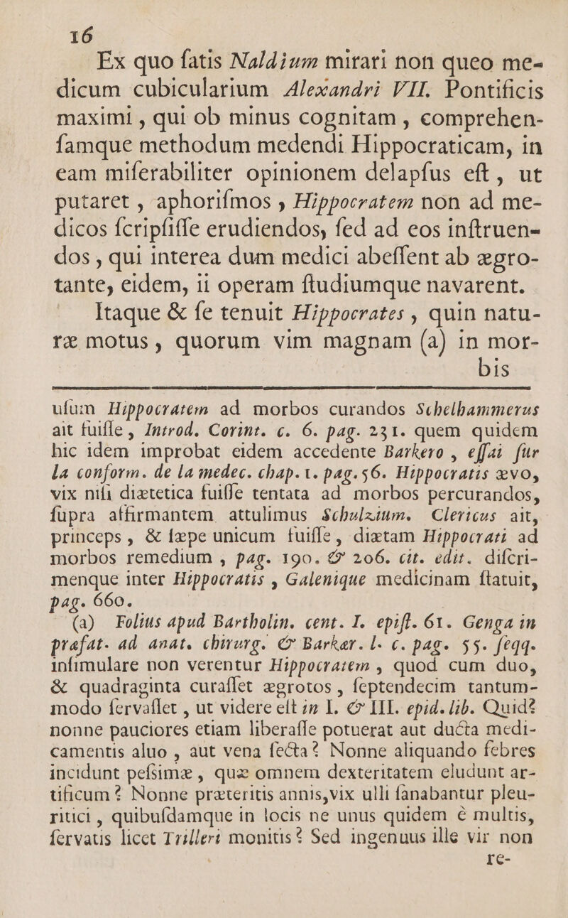 Ex quo fatis Naldium mirari non queo me- dicum cubicularium A/Jexandri VIL Pontificis maximi , qui ob minus cognitam , comprehen- famque methodum medendi Hippocraticam, in cam miferabiliter opinionem delapfus eft, ut putaret , aphorifmos ) Hippocratem non ad me- dicos fcripfiffe erudiendos, fed ad eos inftruen- dos , qui interea dum medici abeffent ab egro- tante, eidem, ii operam ftudiumque navarent. Itaque &amp; fe tenuit Hippocrates , quin natu- re motus, quorum vim magnam (a) in mor- bis ufum Hippocratem ad. morbos curandos Scbelbammerus ait fuifle , Introd. Corint. c. 6. pag. 231. quem quidem hic idem improbat eidem accedente Barkero , effai fur la conform. de la medec. chap.. pag.56. Hippocratis evo, vix nifi diztetica fuiffe tentata ad. morbos percurandos, fupra affirmantem attulimus $cbelzium. — Clericus: ait, princeps, &amp; fepe unicum fuiffe, dixtam Hippocrati ad morbos remedium , pag. 190. € 206. cit. edit. difcri- menque inter Hippocratis , Galenique medicinam flatuit, pag. 660. | | (a) Folius apud Bartholin. cent. I. epift. 61. Genga in praefat. ad. anat, chbirurg. C Barker. l- €. pag. 55. feqq. infimulare non verentur Hippocratem , quod cum duo, &amp; quadraginta curaffet egrotos , feptendecim tantum- modo fervatlet , ut videre elt in L. € IL. epid. lib. Quid? nonne pauciores etiam liberaffe potuerat aut ducta medi- camentis aluo , aut vena fecta? Nonne aliquando febres incidunt pefsimz , quz omnem dexteritatem eludunt ar- üficum? Nonne przteritis annis,vix ulli fanabantur pleu- ritici , quibufdamque in locis ne unus quidem € multis, fervaus licet Trilleri monitis? Sed ingenuus ille vir non  re-