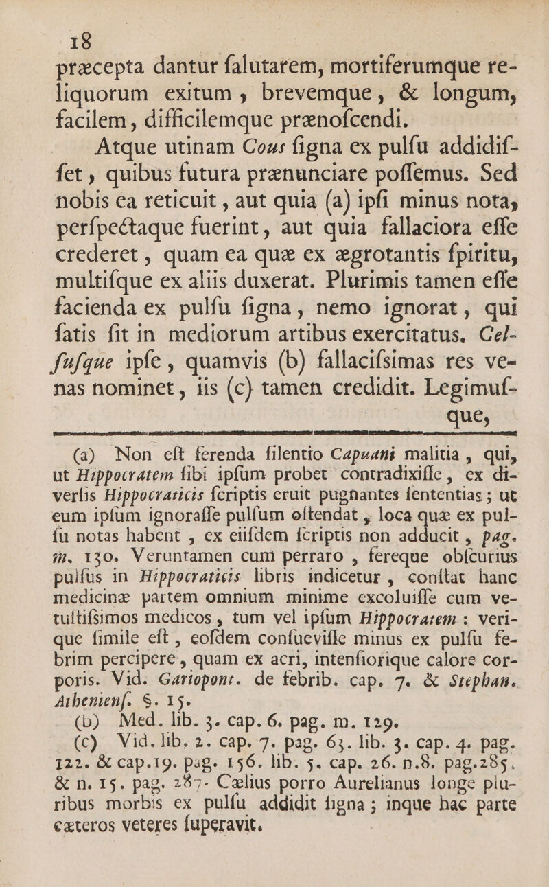 pracepta dantur falutarem, mortiferumque re- liquorum exitum , brevemque, &amp; longum, facilem , difficilemque prenofcendi. Atque utinam Coz: figna ex pulfu addidif- fet , quibus futura prenunciare poffemus. Sed nobis ea reticuit , aut quia (a) ipfi minus nota, perfpectaque fuerint, aut quia fallaciora effe crederet , quam ea qua ex zgrotantis fpiritu, multifque ex aliis duxerat. Plurimis tamen efle facienda ex pulfu figna, nemo ignorat, qui fatis fit in mediorum artibus exercitatus. Ce- fufque ipfe , quamvis (b) fallacifsimas res ve- nas nominet , iis (c) tamen credidit. Legimuf- que, (a) Non elt ferenda filentio Capzani malitia , qui, ut Hippocratem fibi ipfum probet contradixiffe, ex di- verfis Hippocraticis Ícriptis eruit pugnantes fententias ; ut eum ipfum ignoraffe pulfum eftendat , loca quz ex pul- íu notas habent , ex eiufdem fcriptis non adducit , pag. 8. 130. Veruntamen cum perraro , fereque obícutius pulfus in Hippecratieis libris indicetur ,' conitat hanc medicine partem omnium minime excoluiffe cum ve- tuítifsmos medicos , tum vel ipfum Hippocrarzem :. veri- que fimile eft , eofdem coníuevitle minus ex pulíu fe- brim percipere , quam ex acri, intenfiorique calore cor- poris. Vid. Gariopent. de febrib. cap. 7. &amp; Stephan. Atbenienf.. S. 15. (b) Med. lib. 3. cap. 6. pag. m. 129. (c) Vid. lib. 2. cap. 7. pag. 65. lib. 3. cap. 4. pag. 122. &amp; cap.19. pag. 156. lib. 5. cap. 26. n.8. pag.285. &amp; n. 15. pag. 257- Czlius porro Aurelianus longe piu- ribus morbis ex pulfu addidit figna ; inque hac parte exteros veteres fuperavit,