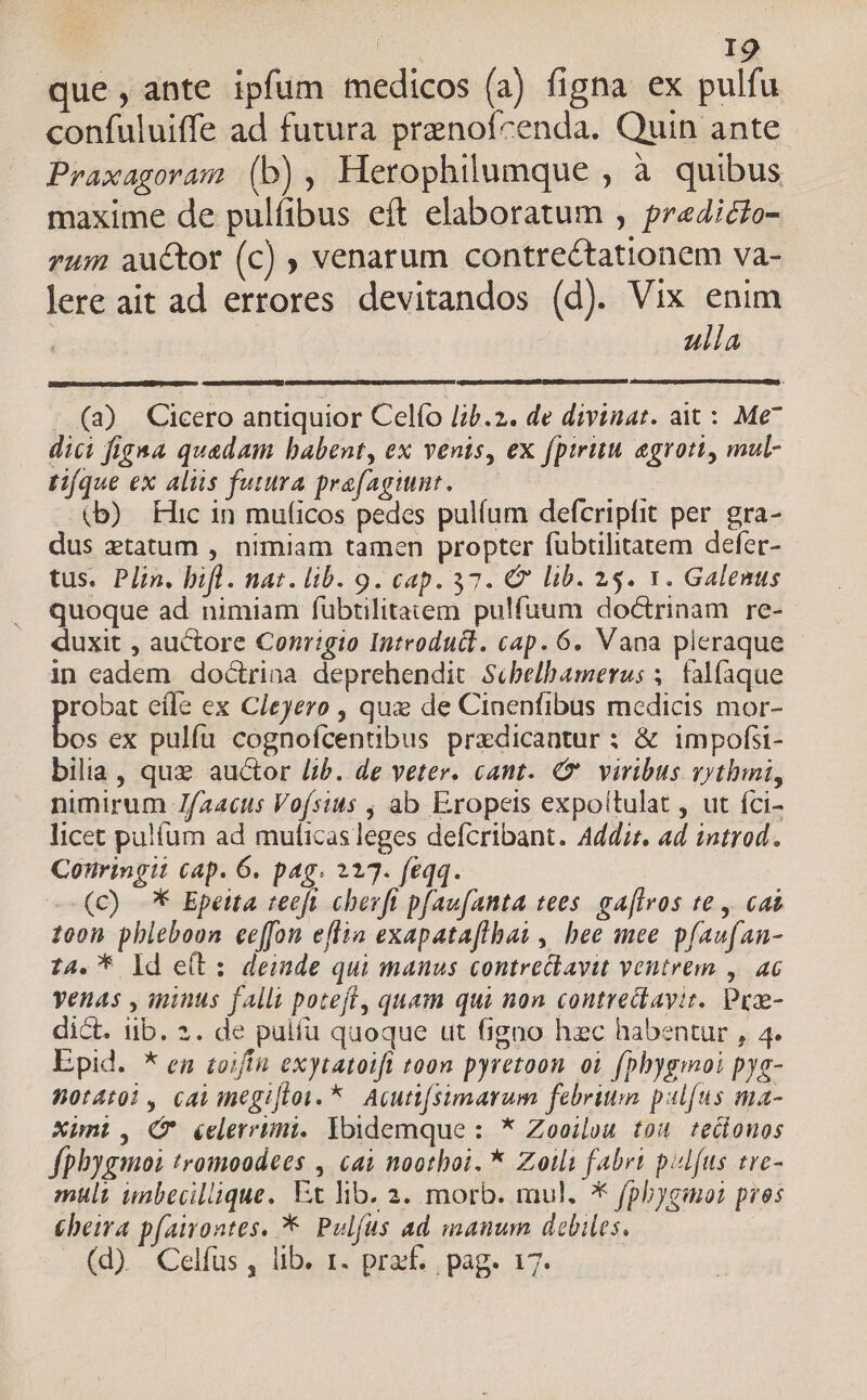 pu BE que,ante ipfum medicos (a) figna ex pulfu confuluiffe ad futura pranofcenda. Quin ante Praxagoram (b), Herophilumque , à quibus maxime de pulfibus eft elaboratum , pr«4icto- zum auctor (c) ; venarum contrectationem va- lere ait ad errores devitandos (d). Vix enim i ulla (a) Cicero anüquior Celío lb.2. de divinat. ait : Me* dici figa quadam babent, ex venis, ex (pirum agroti, mul- tifque ex aliis futura prafagiunt. (b) Hic in muficos pedes pulíum defcripfit per. gra- dus etatum , nimiam tamen propter fübtilitatem defer- tus. Plin. bifl. nat. lib. 9. cap. 37. C lib. 25. 1. Galenus quoque ad. nimiam fübtilitatem pulfuum doctrinam re- duxit , auctore Conrigio Introducl. cap. 6. Vana pleraque in cadem doctriaa deprehendit Scbelbamerus ;. falfaque pios efle ex Cleyero , quz de Cinenfibus medicis mor- os ex pulfu cognofcentibus przdicantur : & impofsi- bilia, quz auctor lib. de veter. cant. C viribus vythmi, nimirum Jfaacus Voísius , ab Exopeis expoitulat , ut íci- licet pulfíum ad muticas leges defcribant. Add:t. ad introd. Conringit cap. 6. pag. 227. feqq. (c) ** Epetta teeft chevft pfaufanta tees. gaflvos te , cat 200n phleboon eeffon efiia exapatafihai , bee mee pfaufan- 24. * ld e(t: deinde qui manus contrectavit ventrem ,. a6 yenas , minus falli poteft, quam qui non contrecavit. Peae- dict. iib. 2. de pulfü quoque ut figno hzc habentur , 4. Epid. * en toifín exytatoift toon pyretoon oi [phygmoi pys- Wot4toi, cai megifloi. *. Acuttfsimarum febrium pulfus ma- Xunt, (f éelerrimi. Ibidemque : * Zooilou tou tecionos fphygmoi tromoodees , cai noothoi. * Zoili fabri pulfus tre- mult unbecillique, Ex lib. 2. morb. mul. * fphygmoz pros Cheira p(awontes. *— Pulfus ad manum. debiles. (d)... Celfus , lib. 1. pret , pag. 17.
