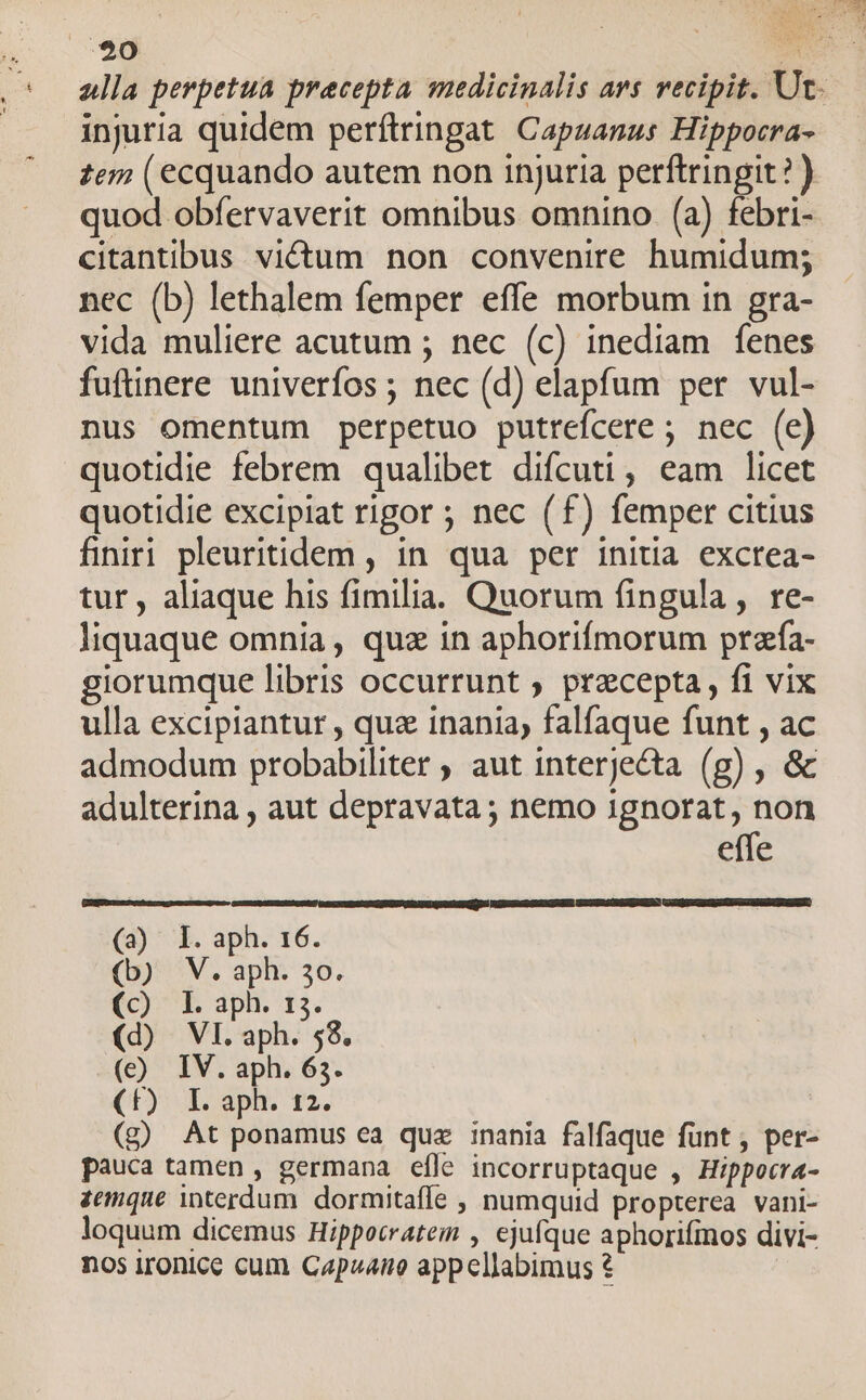 alla perpetua precepta medicinalis avs vecipit. Ut. injuria quidem perftringat. Capzanus Hippocra- :e7 (ecquando autem non injuria perftringit? ) quod obfervaverit omnibus omnino. (a) febri- citantibus victum non convenire humidum; nec (b) lethalem femper effe morbum in gra- vida muliere acutum ; nec (c) inediam fenes fuftinere univerfos ; nec (d) elapfum per vul- nus omentum perpetuo putrefcere ; nec (e) quotidie febrem qualibet difcuti, eam licet quotidie excipiat rigor ; nec (f£) femper citius finiri pleuritidem , in. qua per initia excrea- tur , aliaque his fimilia. Quorum fingula, re- liquaque omnia, quz in aphorifmorum przía- giorumque libris occurrunt ; pracepta, fi vix ulla excipiantur , qua inania, falfaque funt , ac admodum probabiliter , aut interjecta (g) , &amp; adulterina , aut depravata; nemo ignorat, non effe GUmSNNUISCRAAU GENE NARRUIXP NIMES NEMMRRUIENCAMED po CMS RRMDRLAD (23) l. aph. 16. (b) V. aph. 3o. (c) I. aph. 13. (d) VI. aph. $8. (e) IV. aph. 63. (t): I. aph. 12. (g) At ponamus ea quz inania falfaque funt , per- pauca tamen , germana efle incorruptaque , Hippocra- zemque interdum. dormitaffe , numquid propterea vani- loquum dicemus Hippocratem , ejufque aphorifmos divi- nos irontce cum Capzano appellabimus €