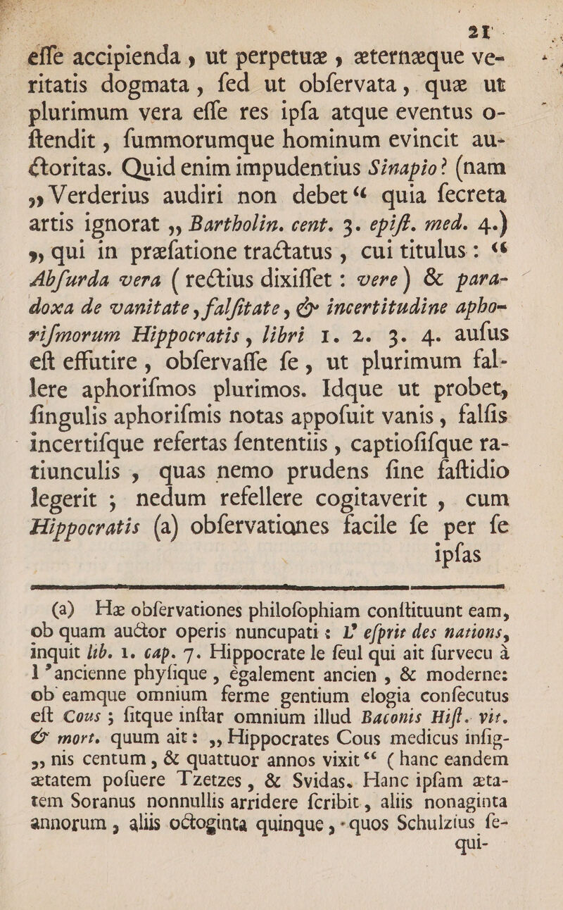 ze 1 2d effe accipienda ; ut perpetuz , eternzque ve- plurimum vera effe res 1pfa atque eventus o- ftendit, fummorumque hominum evincit au- &amp;toritas. Quid enim impudentius S;zapio? (nam » Verderius audiri non debet« quia fecreta artis ignorat ,, Bartbolin. cent. 3. epift. med. 4.) » qui in prefatione tractatus , cui titulus : «€ Abfurda vera ( ve&amp;ius dixiffet : vere) &amp; para- - doxa de vanitate , falfitate , &amp; incertitudine apbo- vifmorum Hippocratis , libri 1. 2. 3. 4. aufus eft effutire , obfervaffe fe, ut plurimum fal- lere aphorifmos plurimos. Idque ut probet, fingulis aphorifmis notas appofuit vanis , falíis tiunculis , quas nemo prudens fine faftidio legerit ; nedum refellere cogitaverit , cum Hipporratis (a) obfervatianes facile fe per fe ipfas (32) Hz obfervationes philofophiam conftituunt eam, ob quam auctor operis nuncupati : I efprie des nations, inquit //b. 1. cap. 7. Hippocrate le feul qui ait furvecu à l ancienne phyíique , également ancien , &amp; moderne: ob eamque omnium ferme gentium elogia confecutus eft Cos 5 fitque inftar omnium illud Baconms Hifl. vir. € mort. quum ait: ,, Hippocrates Cous medicus infig- », his centum , &amp; quattuor annos vixit ** ( hanc eandem etatem. pofuere Tzetzes, &amp; Svidas. Hanc ipfam zta- tem Soranus nonnullis arridere fcribit, aliis nonaginta annorum , aliis octoginta quinque , quos Schulzius fe- qui- -