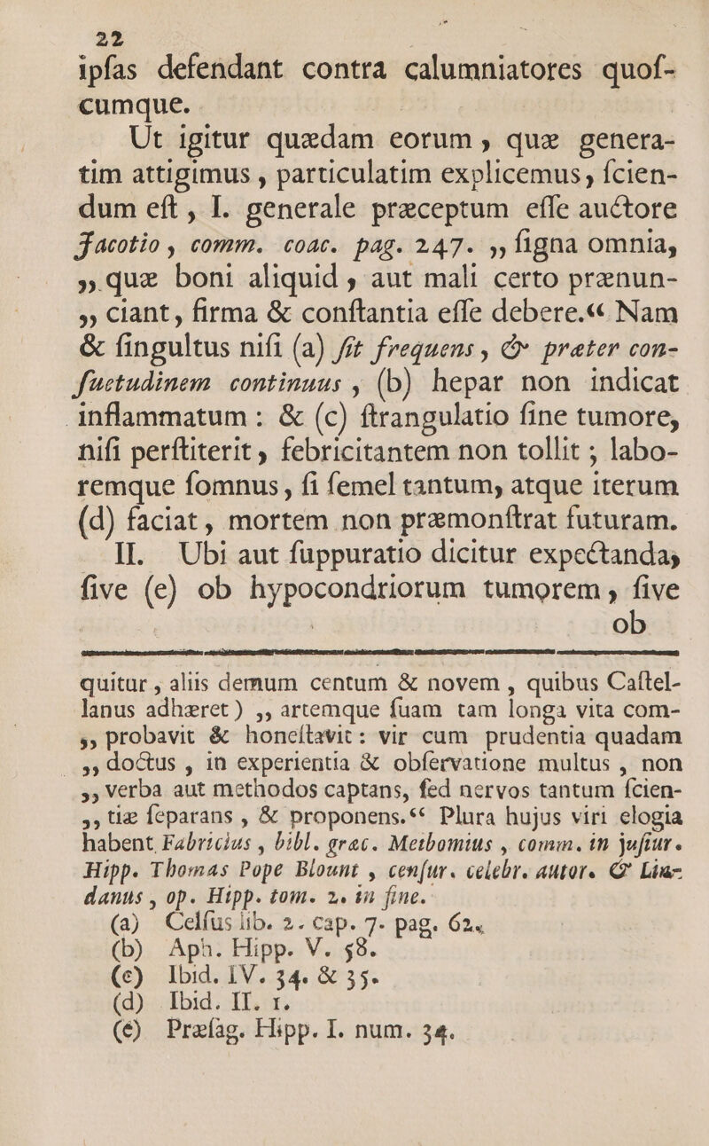 ipfas defendant contra calumniatores quof- cumque. | Ut igitur quedam eorum , qux genera- tim attigimus , particulatim explicemus, fcien- dum eft , I. generale preceptum effe auctore Jjacotio , comm. coat. pag. 247. ,,ligna omnia, »que boni aliquid ; aut mali certo prenun- , ciant, firma &amp; conftantia effe debere.« Nam &amp; fingultus nifi (a) fft frequens , &amp; prater con- füctudinem continuus , (b) hepar non indicat inflammatum : &amp; (c) ftrangulatio fine tumore; nifi perftiterit , febricitantem non tollit ; labo- remque fomnus, fi femel tantum, atque iterum (d) faciat , mortem non pramonftrat futuram. . II. Ubi aut fuppuratio dicitur expectandas five (e) ob hypocondriorum tumorem , five | ob quitur , aliis demum centum &amp; novem , quibus Caflel- lanus adhzret) ,, artemque fuam tam longa vita com- y», probavit &amp; honcílavit: vir cum prudentia quadam ..,, do&amp;us , in experientia &amp; obfervatione multus , non ,, Verba aut methodos captans, fed nervos tantum fcien- tie Íeparans , &amp; proponens.** Plura hujus viri elogia habent Fabricius , bibl. erac. Metbomius , comm. tn jufiur. Hipp. Thomas Pope Blount , cen(ur. celebr. autore Q2 Lii danus , op. Hipp. tom. 2. in fine. (a) Celfus lib. 2. cap. 7- pag. 624 (b) Aph. Hipp. V. 58. (c) lbid. IV. 34. &amp; 55. (d)... Ibid. IT; (€ Praíag. Hipp. I. num. 34.