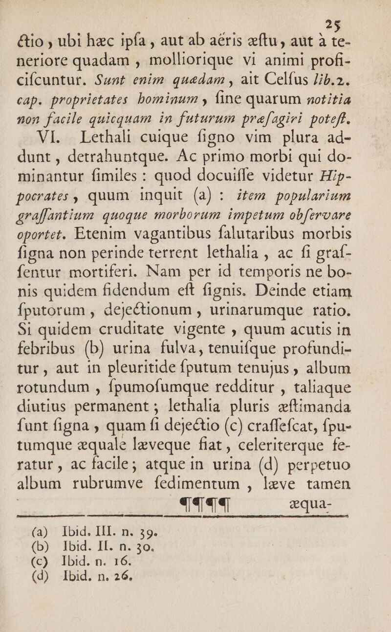 &amp;io ; ubi hzc ipfa , aut ab aeris zftu, aut à te- neriore quadam , molliorique vi animi profi- cifcuntur. $4nt enim quedam , ait Celfus Jib.2. cap. proprietates bominum y fine quarum rotitia non facile quicquam in futurum prefagivi poteft. VI. Lethali cuique figno vim plura ad- dunt , detrahuntque. Ac primo morbi qui do- minantur fimiles : quod docuifle videtur Hip- pocates , quum inquit (a) : item popularium graffantium quoque morborum impetum obfzroare oportet. Etenim vagantibus falutaribus morbis figna non perinde terrent lethalia , ac fi graf- fentur mortiferi. Nam per id temporis ne bo- nis quidem fidendum eft fignis. Deinde etiam fputorum , dejectionum , urinatumque ratio. Si quidem cruditate vigente , quum acutis in febribus (b) urina fulva, tenuifque profundi- tur , aut in pleuritide fup tenujus ; album rotundum , fpumofumque redditur , taliaque diutius permanent ; lethalia pluris zítimanda funt figna ; quam fi dejectio (c) craffefcat, fpu- tumque zquale Ieveque fiat , celeriterque fe- ratur, ac facile; atque in uripa (d) perpetuo album rubrumve fedimentum , leve tamen See ——— sque (3)' Ibid: IU: nm'39: (b) Ibid. II. n. 30. (c) Ibid. n. 16 (d) Ibid. n. 26.