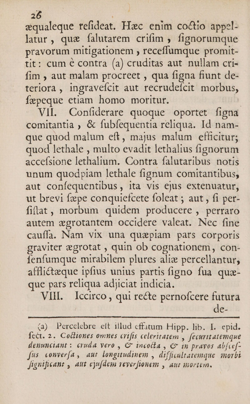 equaleque tefideat. Hzc enim coctio appel- latur, quz falutarem crifim ; fignorumque pravorum mitigationem , receffumque promit- tit: cum € contra (a) cruditas aut. nullam cri- fim ; aut malam procreet , qua figna fiunt de- teriora , ingravefcit aut recrudeícit morbus, Ízpeque etiam homo moritur. j VII. Con(iderare quoque oportet figna comitantia , &amp; fubfequentia reliqua. Id nam- que quod malum eft, majus malum efficitur; quod lethale , multo evadit lethalius fignorum accefsione lethalium. Contra falutaribus notis unum quodpiam lethale fignum comitantibus, aut confequentibus, ita vis ejus extenuatur, ut brevi fzepe conquiefcete foleat ; aut , fi per- fiftat, morbum quidem producere , perraro autem segrotantem occidere valeat. Nec fine cauffa. Nam vix una quiepiam pats corporis graviter egrotat , quin ob cognationem, con- fenfumque mirabilem plures aliz percellantur, afflicteque ipfius unius partis figno fua qua- que pars reliqua adjiciat indicia. VIH. Iccirco, qui recte pernofcere futura de- (a2) Percelebre eit illud cffatum Hipp. lib. I. epid. Íect. 2. Cocliones omnes crifis celeritatem , fecuritatemque denunciant : cruda vero , C incocla , € im pravos abfcef- fus conver(a , aut. longuudinem , difficultatemque. morbi fignificant , aut ejufdem veverfionem , auc inortem.