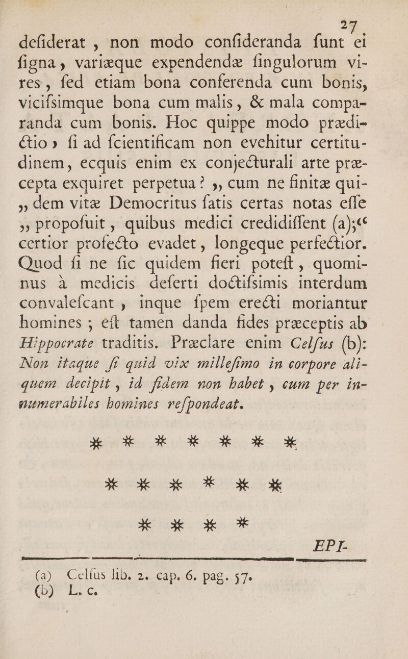 2 defiderat , non modo confideranda funt  figna, varieque expendendz fingulorum vi- res, fed etiam bona conferenda cum bonis, vicifsimque bona cum malis, &amp; mala compa- randa cum bonis. Hoc quippe modo pradi- &amp;io» fi ad ícientificam non evehitur certitu- dinem, ecquis enim ex conjecturali arte pra- cepta exquiret perpetua? ,, cum ne finite qui- » dem vite Democritus fatis certas notas effe » propofuit , quibus medici credidiffent (a);« certior profecto evadet , longeque perfectior. Quod fi ne fic quidem fieri poteft , quomi- nus à medicis defert! doctifsimis interdum convalefcant ; inque fpem erecti moriantur homines ; eft tamen danda fides preceptis ab Hippocrate traditis. Praeclare enim Celfus (b): Non itaque fi quid vix milleffmo in corpore ali- quem decipit , id. fidem mon babet , eum per. in- numerabiles bomines. vefpondeat. - 0E NL E ML MN UNE. A dk 3k CX 3€ X 3k 3k * EPI. (2). Cellus Db: 2s EIpa6. pag. $7. dis | fe ie