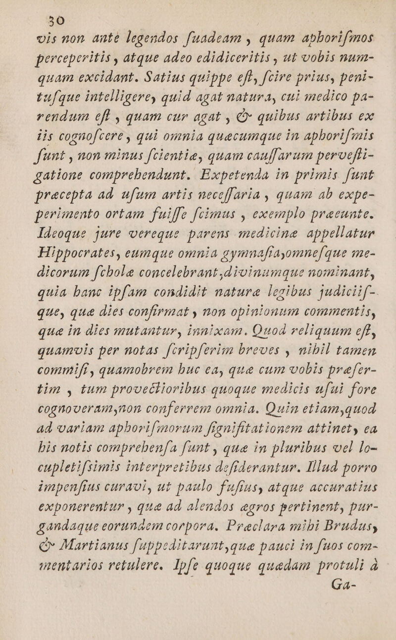 50 vis non. ante legendos fuadeam , quam apborifmos pereeperitis , atque adeo edidiceritis , ut vobis num- quam excidant. Satius quippe eft, fcire prius, peni- tuque intelligere, quid agat natura, cui medico pa- rendum efl , quam cur agat , € quibus artibus ex iis cognofcere , qui omnia quecumque in apborifmis funt , non minus fcientie, quam cauff arum perveffi- gatione comprebendunt.. Expetenda in primis funt precepta ad. ufum artis neceffaria , quam ab expe- perimento ortam fuiffe fecimus , exemplo praeeunte. Ideoque jure oereque parens medicine appellatur Hippocrates, eunque omnia gymuafrayomne[que qme- dicorum fcbole concelebrant ,divinumque nominant, quia banc ipfam condidit natura legibus qudicii[-. que, que dies confirmat , non opinionum commentis, qua in dies mutantur, innixam. Quod reliquum eft, quamvis per notas fcripferim breves , nibil tamen commifi, quamobrem buc ea, que cum vobis prafer- tim , tum provectiovibus quoque medicis ufui fore cognooeramynon conferrem omnia. Quin etiam,quod ad variam apborifmorum ffenifitationem attinet ea bis notis comprebenfa fant , qua in pluribus vcl lo- cupletifsimis interpretibus defiderantur. Illud porro impenffus curavi, ut paulo fuffus, atque accuratius exponerentur , qua ad alendos aegros pertinent, pur- gandaque eorundem corpora. Praeclara mibi Brudus Qv Martianus fuppeditarunt,que pauci in fuos com- ientarios retulere. Ipfe quoque quadam protuli à Ga-