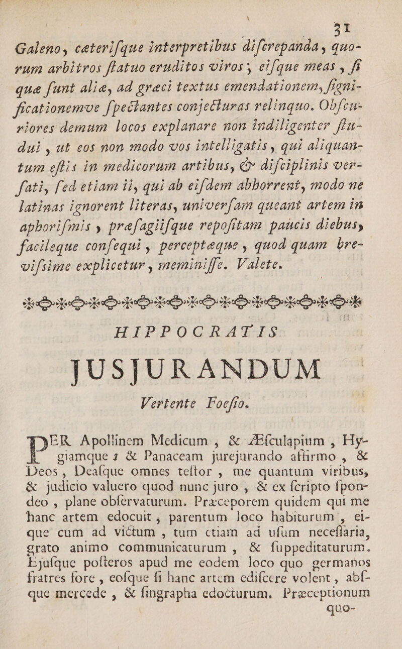UE L. $9 Galeno, ceterifque interpretibus difcrepanda, quo- vum arbitros flatuo eruditos viros; eifque meas , fi qua funt alie, ad greci textus emendationem, Jeni- ficationemoe fpectantes conjecturas relinquo. Obfcn- riores demum locos explanare non indiligenter ffu- dui , ut eos non modo vos intelligatis , qui aliquan- tum eflis in medicorum artibus, Qv difciplinis oer- fati, fed etiam ii, qui ab eifdem abhorrent, modo ne latinas ignorent literas, univerfam queant artem in apborifmis y prefagiifque repofitam paucis diebus, facileque confequi , percepteque , quod quam. bre- vifsime explicetur , meminiffe. Valete. decoocododoqedodecbottoodostedootedosetoak HIPPOCRATIS | JUSJURANDUM Vertente Poefio. ER Apollinem Medicum , & ZEfculapium , Hy- giamque 1 & Panaceam jurejurando affirmo , & Deos, Dealque omnes teltor , me quantum viribus, & judicio valuero quod nunc juro , & ex fcripto fpon- deo , plane obfervaturum. Przceporem quidem qui me hanc artem edocuit , parentum loco habiturum , ei- que cum ad victum , tum ctiam ad ufüm necefíaria, grato animo communicaturum , & fuppeditaturum. Ejufque pofteros apud me eodem loco quo germanos fratres fore , eofque fi hanc artem edifcere volent, abí- que mercede , & fingrapha edocturum. Preceptionum quo-