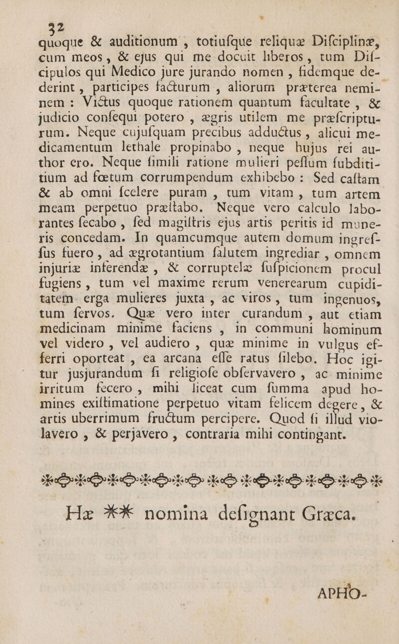 Z dide & auditionum , totiufque relique Difciplinz, cum meos, & ejus qui me docuit liberos, tum Dif- cipulos qui Medico jure jurando nomen , fidemque de-- derint, participes facturum , aliorum praterea nemi- nem : Victus quoque rationem quaptum facultate , & judicio confequi potero , egris utilem. me przfícriptu- rum. Neque cujufquam precibus adductus , alicui me- dicamentum lethale propinabo , neque hujus rei au- thor ero. Neque fimili ratione mulieri peflum fubditi- tium ad foetum corrumpendum cexhibebo : Sed caítam & ab omui fcelere puram , tum vitam , tum artem meam perpetuo praitabo. Neque vero calculo labo- rantes fecabo , fed magiítris ejus artis peritis id mune- ris concedam. In quamcumque autem domum ingref- fus fuero , ad »grotanuum falutem ingrediar , omnem injuie inferende , & corruptele fufpicionem | procul fugiens , tum vel maxime rerum venerearum cupidi- tatem. erga mulieres juxta , ac viros, tum ingenuos, tum fervos. Que vero inter curandum , aut. etiam medicinam minime faciens , in communi hominum vel videro , vel audiero , que minime in vulgus ef- ferri oporteat , ea arcana efle ratus filebo. Hoc igi- tur jusjurandum fi religiofe obfervavero , ac. minime irritum fecero , mihi liceat cum fümma apud ho- mines exiftimatione perpetuo vitam felicem degere, & artis uberrimum fructum percipere. Quod fi illud vio- lavero , & perjavero , contraria mihi contipgant. dede oidadbstodhs io ipao dai Hz X* nomina defignant Graca. | APHO-