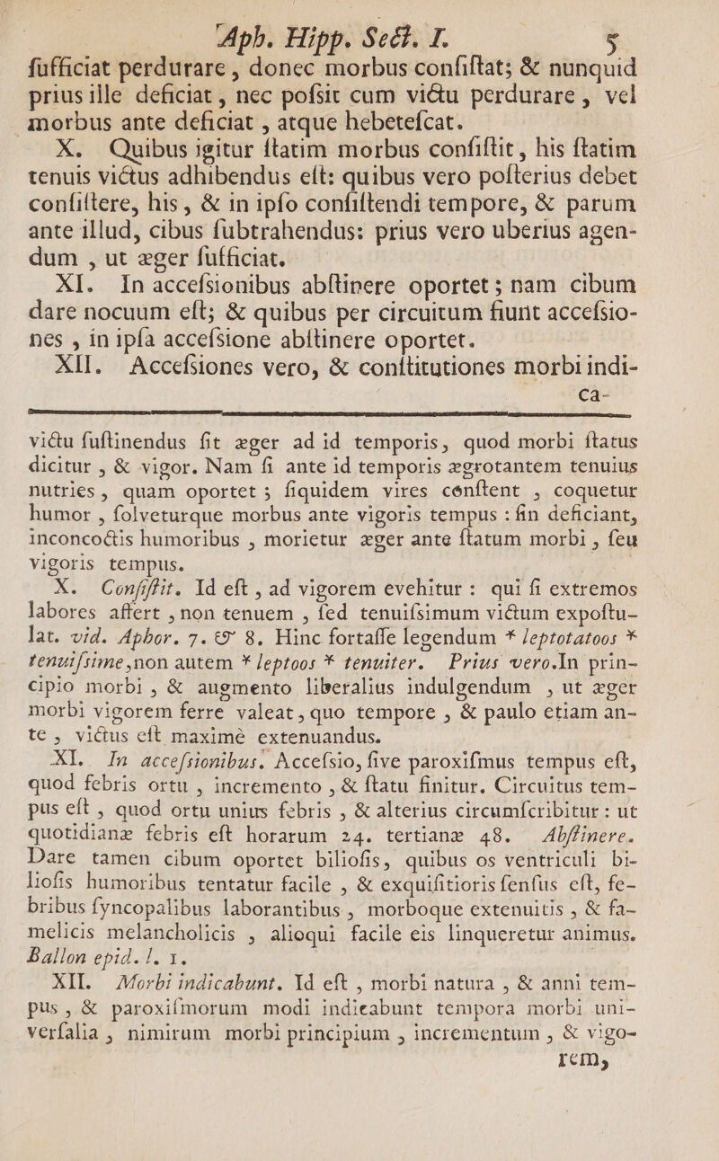 fufficiat perdurare , donec morbus confiflat; & nunquid priusille deficiat , nec pofsit cum vi&u perdurare ,. vel Anorbus ante deficiat , atque hebetefcat. X. Quibus igitur ftatim morbus confiflit , his ftatim tenuis victus adhibendus eít: quibus vero pofterius debet confiftere, his, & in ipfo confiftendi tempore, & parum ante illud, cibus fubtrahendus: prius vero uberius agen- dum , ut eger fufficiat. XI. In accefsionibus abfüipere oportet ; nam cibum dare nocuum eft; & quibus per circuitum fiunt accefsio- nes , in ipfa acceísione abítinere oportet. XII. Accefsiones vero, & conítitutiones morbi indi- EN 4. P EE—————— M vidu fuflnendus fit »ger ad id temporis, quod morbi ftatus dicitur , & vigor. Nam fi ante id temporis xgrotantem tenuius nutries, quam oportet 5 fiquidem vires cenftent , coquetur humor , folveturque morbus ante vigoris tempus : fin deficiant, inconco&is humoribus , morietur zger ante ftatum morbi , feu vigoris tempus. X. Conflit. Id eft , ad vigorem evehitur : qui fi extremos labores affert , non tenuem , fed tenuifsimum vi&um expoftu- lat. vid. Apbor. 7. t9' 8. Hinc fortaffe legendum * /eptotatoos * tenutfsime non autem * Jeptoos * tenuiter. — Prius vero.In prin- cipio morbi , & augmento liberalius indulgendum , ut xger morbi vigorem ferre valeat,quo tempore , & paulo etiam an- te , victus eft maxime extenuandus. XIL..— In accefsionibus. Accefsio, five paroxifmus tempus eft, quod febris ortu , incremento , & ftatu finitur. Circuitus tem- pus eft , quod ortu unius febris , & alterius circumfcribitur : ut quotidiane febris eft horarum 24. tertianz 48. —Abflinere. Dare tamen cibum oportct biliofis, quibus os ventriculi bi- liofis humoribus tentatur facile , & exquifitioris fenfus eft, fe- bribus fyncopalibus laborantibus , morboque extenuitis , & fa- melicis melancholicis , alioqui facile eis linqueretur animus. Ballon epid. l. 1. | XIL — Morbi indicabunt. Yd eft , morbi natura , & anni tem- pus, & paroxiímorum modi indieabunt tempora morbi uni- verfalia , nimirum morbi principium , incrementum , & vigo- ICI,