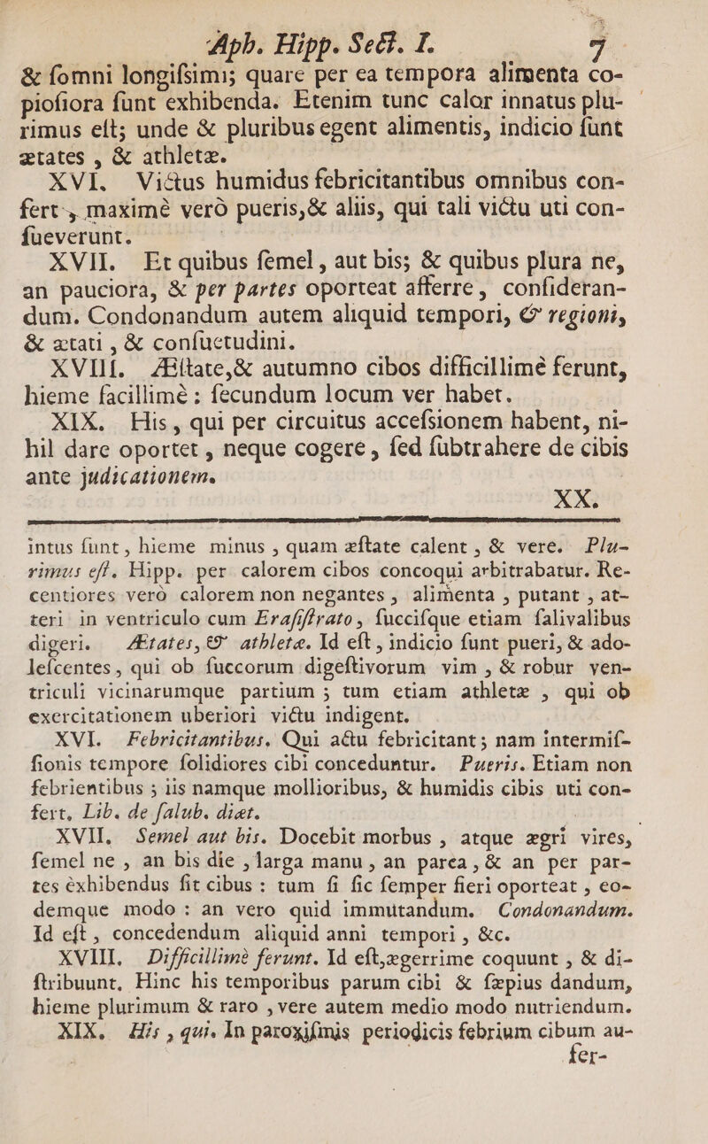 &amp; fomni longifsimi; quare per ea tempora alirgenta co- piofiora funt exhibenda. Etenim tunc calor innatus plu- - rimus eít; unde &amp; pluribus egent alimentis, indicio fünt ztates , &amp; athleta. | | XVI. Victus humidus febricitantibus omnibus con- fert maximé veró pueris,&amp; aliis, qui tali victu uti con- fueverunt. | XVII. Etquibus femel , aut bis; &amp; quibus plura ne, an pauciora, &amp; per partes oporteat afferre, confideran- dum. Condonandum autem aliquid tempori, C regioni, &amp; ztati , &amp; confuctudini. XVIIf. ZHitate,&amp; autumno cibos difficillime ferunt, hieme facillimé : fecundum locum ver habet. XIX. His, qui per circuitus accefsionem habent, ni- hil dare oportet , neque cogere , fed fübtrahere de cibis ante judicationem. XX. intus funt, hieme minus , quam zftate calent , &amp; vere. P/a- rimus eff, Hipp. per. calorem cibos concoqui arbitrabatur. Re- centiores veró calorem non negantes , alimenta , putant , at- teri in ventriculo cum Zrafif/rato , fuccifque etiam falivalibus digeri. — ZEtates, €9' atblete. Id eft , indicio funt pueri, &amp; ado- lefcentes , qui ob fuccorum digeftivorum vim , &amp; robur ven- triculi vicinarumque partium 5 tum etiam athlete , qui ob exercitationem uberiori victu indigent. XVI. Febricitantibus, Qui acu febricitant ; nam intermií- fionis tempore folidiores cibi conceduntur. Pzeri;. Etiam non febrientibus ; iis namque mollioribus, &amp; humidis cibis uti con- fert, Lib. de falub. diet. ; XVII. Semel aut bis. Docebit morbus , atque zgri vires, femel ne , an bis die , larga manu , an parea, &amp; an per par- tes exhibendus fit cibus : tum fi fic femper fieri oporteat , eo- demque modo: an vero quid immutandum. —Condonandum. Id eft, concedendum aliquid anni tempori , &amp;c. XVIIL — Difficillim? ferunt. Yd eft,egerrime coquunt , &amp; di- ftribuunt, Hinc his temporibus parum cibi &amp; fzpius dandum, hieme plurimum &amp; raro , vere autem medio modo nutriendum. XIX. Hi; ,4ui. 1n paroxifmis periodicis febrium xd au- er-