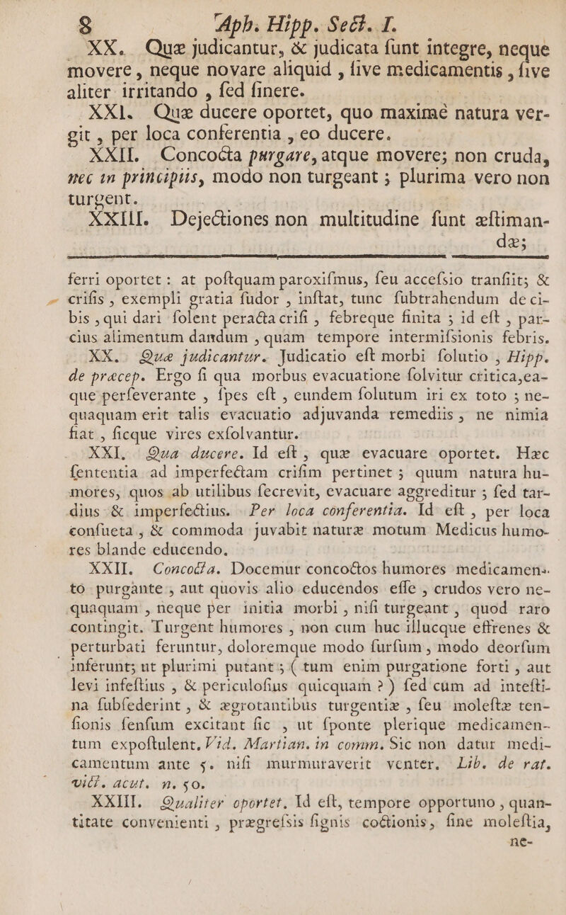 . XX. Que judicantur, & judicata funt integre, neque movere , neque novare aliquid , five 'RÉSIFRERRER ive aliter irritando , fed finere. XXl. Que Hes oportet, quo maxime natura ver- git , per loca conferentia , eo ducere. XXII. Concocta purgare, atque movere; non cruda, nec in principiis, modo non turgeant ; plurima vero non turgent. | XXIII. Dejediones non multitudine funt zítiman- dz; ferri oportet : at poftquam paroxifmus, feu accefsio tranfit; & crifis , exempli g gratia fudor , inftat, tunc fubtrahendum deci- bis , qui dari folent peractacrifi , febreque finita 5 id eft , par- cius alimentum dandum , quam tempore intermifsionis febris. XX.. Que judicantur. Judicatio eft morbi folutio , Hipp. de pracep. Ergo fi qua. morbus evacuatione folvitur cfitica, ea- que perfeverante , Ípes eft , eundem folutum iri ex toto ; ne- quaquam erit talis evacuatio adjuvanda remediis, ne nimia fiat , ficque vires exfolvantur. XXI. Qua ducere. Id eft , que evacuare oportet. Hzc fententia ad imperfe&am crifim pertinet ; quum natura hu- mores, quos ab utilibus fecrevit, evacuare aggreditur ; fed tar- dius -& imperfectius. «Per. loca conferentia. Id eft , per loca confueta , & commoda juvabit nature motum Medicus humo- res iiinide educendo, XXII. Concoda. Docemut concocos humores medicamen. to purgante , aut quovis alio educendos effe , crudos vero nc- quaquam , neque per initia morbi, nifi turgeant , quod raro contingit. Turgent humores , non cum huc illucque efftrenes & perturbat feruntur, doloremque modo furfum , modo deorfum inferunt; ut plurimi putant; ( tum enim purgatione forti , aut levi infeftius , & periculofius quicquam ? ) fed cum ad intefti- na fubfederint , & zgrotantibus turgentie , feu. moleftz ten- fonis fenfum excitant fic put fponte plerique medicamen- tum expoftulent. 7d. Martian. in comm. Sic non. datur medi- camentum ante 4. nifi murmuraverit venter. Lib. de rat. vid. acut. n. $0. XXIII. Q»alifer oportet, Id eft, tempore opportuno , quan- titate convenienti , pregreísis figiiis co&ionis, fine moleftia, ne-