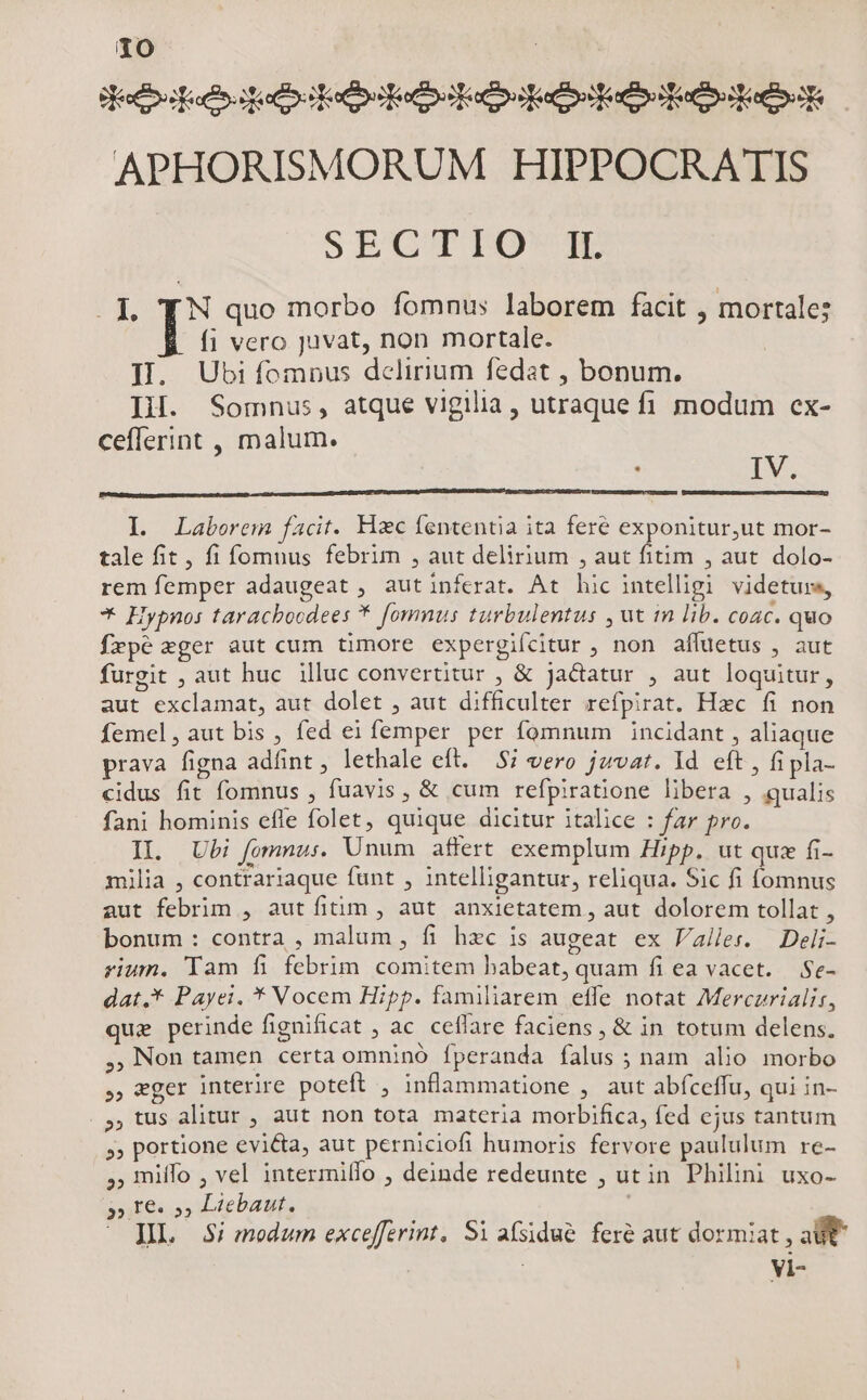 Hec dope eo Ka Kee APHORISMORUM HIPPOCRATIS SECTIPIO'JT: . 1. TN quo morbo fomnus laborem facit , mortale; fi vero juvat, non mortale. I. Ubiíomnus delirium fedat , bonum. I. Somnus, atque vigilia , utraque fi modum cex- cefflerint , malum. ! IV. Ll Laborem facit. Hzc fententia ita fere exponitur,ut mor- tale fit, fi fomuus febrim , aut delirium , aut fitim , aut. dolo- rem femper adaugeat , autinferat. At hic intelligi videturs, * Hypnos taracboodees * fommus turbulentus , ut in lib. coac. quo frpe xger aut cum timore expergifcitur , non affuetus , aut furgit , aut huc illuc convertitur , & jactatur , aut loquitur, aut exclamat, aut dolet , aut difficulter refpirat. Hzc fi non Íemel,aut bis , fed ei femper per fomnum incidant , aliaque prava figna adfint, lethale eft. — $7 vero jzvat. Id eft , fi pla- cidus fit fomnus , fuavis , & cum refpiratione libera , qualis fani hominis effe folet, quique dicitur italice : far pro. IL. Ubi fomnu:. Unum affert exemplum Hipp. ut quz fi- milia , contrariaque funt , intelligantur, reliqua. Sic fi fomnus aut febrim , aut fitim , aut anxietatem, aut dolorem tollat , bonum: contra , malum , fi hec is augeat ex Valles. Deli- rium. Tam fi febrim comitem habeat, quam fi ea vacet. Se- dat,* Payei. * Vocem Hipp. familiarem effe notat Merczrialir, que perinde fignificat ; ac. ceffare faciens , & in totum delens. ,.Non tamen certa omninó Íperanda falus ; nam alio morbo , eger interire poteft , inflammatione , aut abfceffu, qui in- . 9, tus alitur , aut non tota materia morbifica, fed ejus tantum » portione evi&a, aut perniciofi humoris fervore paululum re- ,, miffo , vel intermillo , deinde redeunte , utin Philini uxo- 3») 16 5», Licbaut. JL $i modum excefferint, Si afsidué fere aut dormiat, aUt
