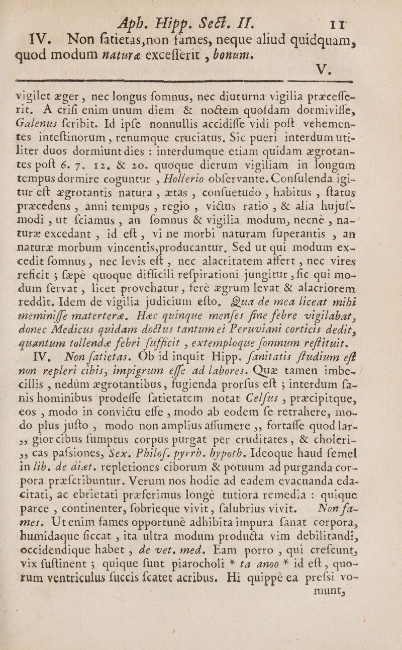 IV. Won fàátietas,non fames, neque aliud quidquam, quod modum zatzre exceflerit , bonzm. V. vigilet eger , nec longus fomnus, nec diuturna vigilia preceffe- rt. À crifi enim unum diem & no&eim quofdam dotmivifle, Galenus fcribit. Id ipfe nonnullis accidiffe vidi poft vehemen- tes inteftinorum , renumque cruciatus, Sic pueri interdum uti- liter duos dormiunt dies : interdumque etiam quidam zgrotan- tes poft 6. 7. 12, & 20. quoque dierum vigiliam in longum tempus dormire coguntur , Ho//erio obfervante. Confulenda igi- tur eft egrotantis natura , tas , confuetudo , habitus , ftatus praecedens , anni tempus , regio , victus ratio , & alia hujuí- modi ,ut fciamus , an. fomnus & vigilia modum, necne , na- ture excedant , id eft, vi ne morbi naturam fuperantis , an nature morbum vincentis,producantur, Sed ut qui modum ex- cedit fomnus , nec levis eft , nec alacritatem affert , nec vires reficit ; f»pé quoque difficili refpirationi jungitur , fic qui mo- dum fervat , licet provehatur , feré zgrum levat & alacriorem reddit. Idem de vigilia judicium efto, Qva de mea liceat mibi meminiffe matertera, Hec quinque menfes fine febre vigilabat, donec Medicus quidam dotfus tantum ei Peruvian corticis dedit, quantum tollende febri fufficit , extemploque fomnum reffituit. IV. Non fatietas. Ob id inquit Hipp. fanitatis f£fudium eff non repleri cibis, impigrum effe ad labores. Que tamen imbe-; cillis , nedüm xgrotantibus , fugienda prorfus eft ; interdum fa- nis hominibus prodeífe fatietatem notat Ce/fzs , precipitque, eos , modo in convi&u effe , modo ab eodem fe retrahere, mo- do plus Jufto , modo non amplius affumere ,, fortaffe quod lar- »» glor cibus fumptus corpus purgat per cruditates , & choleri- »» Cas pafsiones, Sex. Philof. pyrrb. bypotb. Ideoque haud femel in /;b. de diet. repletiones ciborum & potuum ad purganda cor- pora przícribuntur. Verum nos hodie ad eadem evacuanda eda- citati, ac ebrietati przferimus longé tutiora remedia : quique parce , continenter, fobrieque vivit, falubrius vivit. ^ Non fa- mes, Utenim fames opportune adhibita impura fanat corpora, humidaque ficcat , ita ultra modum produ&a vim debilitandi, occidendique habet , de vet. med. Eam porro , qui crefcunt, vix fufinent ; quique funt piarocholi * £2 anoo * 1d eft , quo- rum ventriculus fuccis Ícatet acribus. Hi quippe ea preísi vo- : munt,