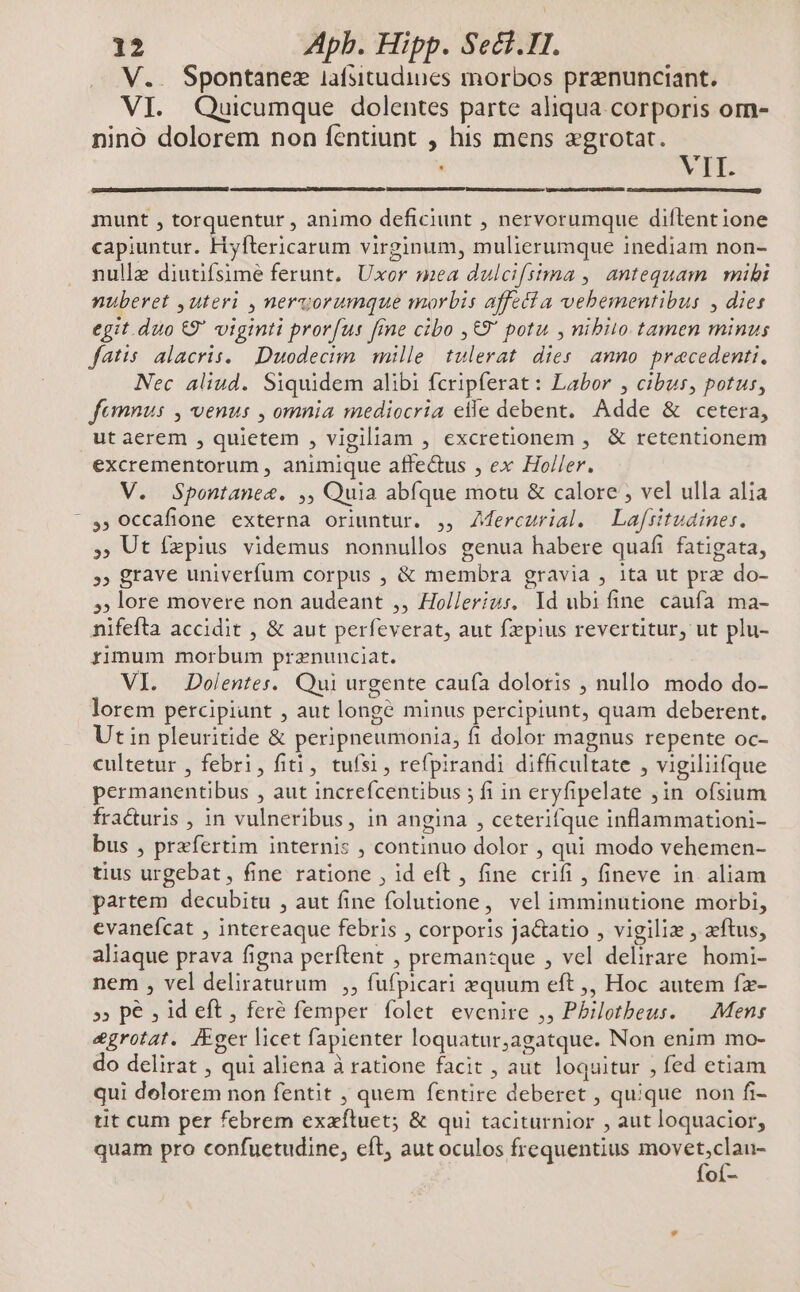 V.. Spontanez iafsitudines morbos prenunciant. VI. Quicumque dolentes parte aliqua corporis om- nino dolorem non fentiunt , his mens «grotat. VII. munt , torquentur , animo deficiunt , nervorumque diftentione capiuntur. Hyftericarum virginum, mulierumque inediam non- nulle diutifsime ferunt. Uxor mea dulcifsima , antequam mibi nuberet ,uteri , nervorumque morbis affedi a vebementibus , dies egit .duo €9' viginti prorfus fine cibo ,&9' potu , nibilo tamen minus fatis alacris. Duodecim. mille | tulerat. dies. anno. precedenti, Nec aliud. Siquidem alibi fcripferat: Labor , cibus, potus, femnus , venus , omnia mediocria elle debent, Adde & cetera, ut aerem , quietem , vigiliam , excretionem , & retentionem excrementorum , animique affedus , ex Holler. V. Spontanee. ,, Quia abíque motu & calore ; vel ulla alia » occafione externa oriuntur. ,, ZMercurial. | Lafsitudines. , Ut íxpius videmus nonnullos genua habere quafi fatigata, » grave univerfum corpus , & membra gravia , ita ut prz do- 5; lore movere non audeant ,, Holleríus, Id ubifine caufa ma- nifefta accidit , & aut perfeverat, aut fzepius revertitur, ut plu- rimum morbum prznunciat. VI. Dolentes. Qui urgente caufa doloris , nullo modo do- lorem percipiunt , aut longé minus percipiunt, quam deberent. Ut in pleuritide & peripneumonia, fi dolor magnus repente oc- cultetur , febri, fiti, tufsi, refpirandi difficultate , vigiliifque permanentibus , aut increfcentibus ; fi in eryfipelate jin ofsium fracturis , in vulneribus, in angina , ceterifque inflammationi- bus , praefertim internis , continuo dolor , qui modo vehemen- tius urgebat, fine ratione , id eft , fine crifi , fineve in aliam partem decubitu , aut fine folutione, vel imminutione morbi, evaneícat , intereaque febris , corporis Jactatio , vigiliz , aeftus, aliaque prava figna perftent , preman:que , vel delirare homi- nem , vel deliraturum ,, fufpicari zquum eft ,, Hoc autem fz- »» pe ; id eft , fere femper folet evenire ,, Philotbeus. — Mens egrotat. JFger licet fapienter loquatur,agatque. Non enim mo- do delirat , qui aliena à ratione facit , aut loquitur , fed etiam qui delorem non fentit , quem fentire deberet , quique non fi- tit cum per febrem exafluet; & qui taciturnior , aut loquacior, quam pro confuetudine, eft, aut oculos frequentius movet,clau- foí-