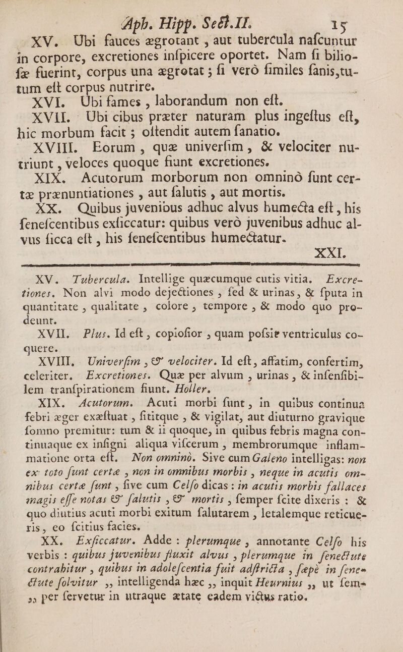 XV. Ubi fauces egrotant , aut tubercula nafcuntur in corpore, excretiones infpicere oportet. Nam fi bilio- fe fuerint, corpus una zgrotat ; fi veró fimiles fanis,tu- tum elt corpus nutrire. XVI. Ubi fames , laborandum non ell. | XVII. Übicibus preter naturam plus ingeftus eft, hic morbum facit 5 oftendit autem fanatio. XVIII. Eorum , quz univerfim , & velociter nu- uviunt , veloces quoque fiunt excretiones. XIX. Acutorum morborum non omninó fünt cer- tz pranuntiationes , aut falutis , aut mortis. XX. Quibus juvenibus adhuc alvus humectia eft , his fenefcentibus exficcatur: quibus vero juvenibus adhuc al- vus ficca eít , his fenefcentibus humectatur. XXI. XV. Tubercula. Intellige quecumque cutis vitia. Excre- tiones, Non alvi modo dejectiones , fed & urinas, & fputa in quantitate , qualitate , colore ; tempore , & modo quo pro- deunt. XVII. Plu:. Id eft , copiofior , quam pofsie ventriculus co- uere. XVIII, | Univerfrm ,&9* velociter. Id eft, affatim, confertim, celeriter, Excretiones. Quz per alvum , urinas , & infenfibi- lem tranfpirationem fiunt. Holler. XIX. Acutorum. Acuti morbi funt , in. quibus continua febri zger exzfluat , fititque , & vigilat, aut diuturno gravique Íomno premitur: tum & i1 quoque, in quibus febris magna con- tinuaque ex infigni aliqua vifcerum , membrorumque inflam- matione orta eft. — Non omnino. Sive cum Galeno intelligas: non ex: toto funt certa , non in omnibus morbis , neque in acutis om- nibus certe funt , five cum Celfo dicas : in acutis morbis fallaces magis effe notas €9' falutis ,€9' mortis , femper fcite dixeris : & quo diutius acuti morbi exitum falutarem , letalemque reticue- - ris, eo fcitius facies. XX. Exficatur. Adde: plerumque , annotante Celfo his verbis : quibus juvenibus fluxit alvus , plerumque in. fenettute contrabitur , quibus in adolefcentia fuit adffritia , fpe in fenes é&ute folvitur. ,, intelligenda hzc ;, inquit Hezrnuius ,, ut fem« », per fervetur in utraque xtate eadem vius ratio.