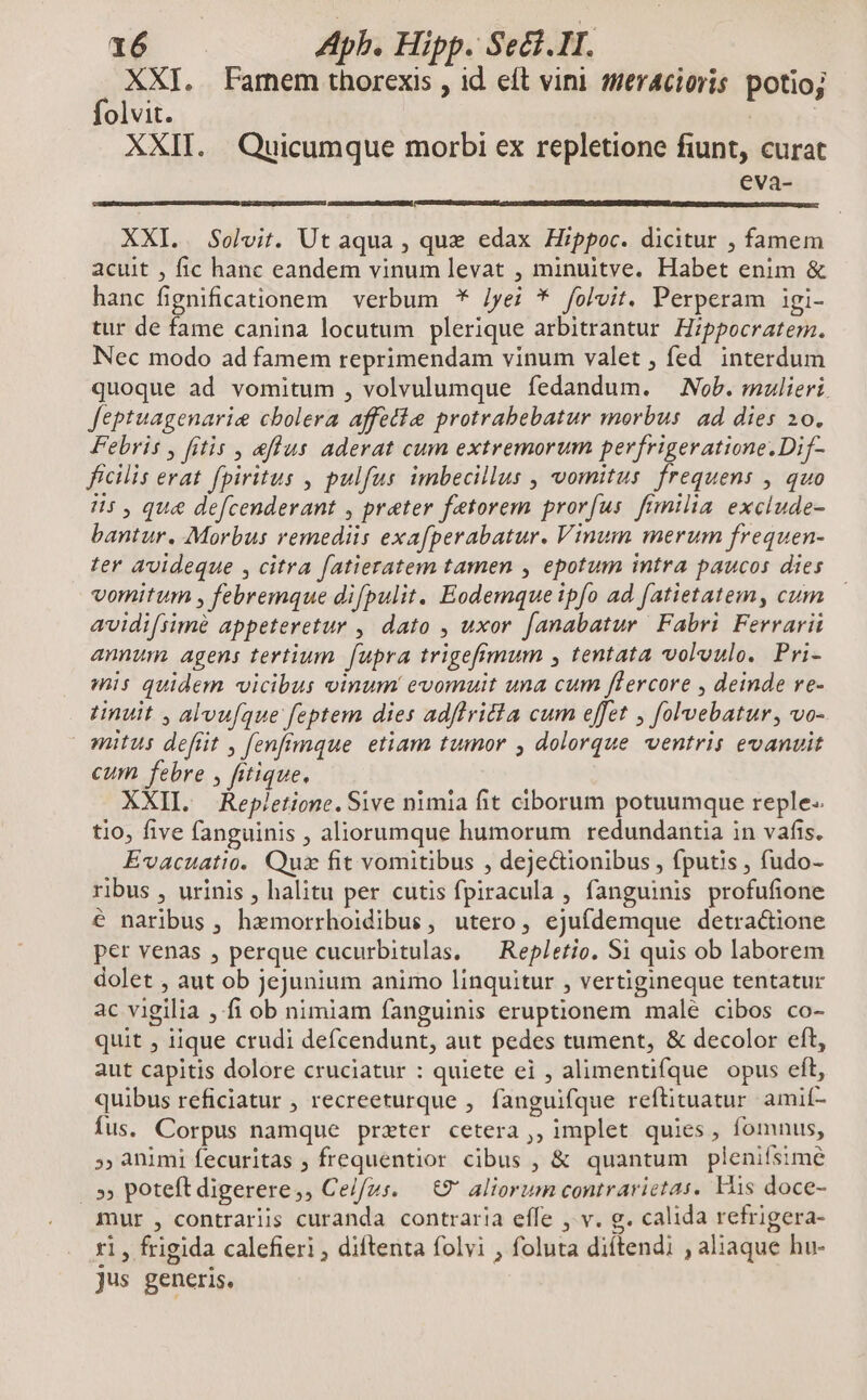 ; XXI. Famem thorexis , id eft vini mer4cioris potio; olvit. ía».n: XXII. Quicumque morbi ex repletione fiunt, curat eva- XXI. . Solvit. Ut aqua , que edax Hippoc. dicitur , famem acuit , fic hanc eandem vinum levat , minuitve. Habet enim & hanc fignificationem verbum * Jyei * folvit. Perperam igi- tur de fame canina locutum plerique arbitrantur Hippocratem. Nec modo ad famem reprimendam vinum valet , fed. interdum quoque ad vomitum , volvulumque fedandum. — Nob. mulieri. feptuagenarie cbolera affetie protrabebatur morbus: ad dies 20. Febris y fitis , eflus aderat cum extremorum perfrigeratione.Dif- ficilis erat fpiritus , pulfus imbecillus , vomitus. frequens , quo 75, qu& defcenderant , preter fetorem prorfus fimilia exclude- bantur. Morbus remediis exafperabatur. Vinum merum frequen- ter avideque , citra fatieratem tamen , epotum intra paucos dies vomitum , febremque difpulit. Eodemque ipfo ad [atietatem, cum avidi[simé appeteretur , dato , uxor [anabatur Fabri Ferrarii annum agens tertium fupra trigefimum , tentata voloulo. Pri- mis quidem vicibus vinum evomuit una cum flercore , deinde re- inuit , alvufque feptem dies adflricta cum effet , folvebatur, vo- nitus defrit , fenfimque etiam tumor , dolorque ventris evanuit cum febre , fitique. XXII. Repletione. Sive nimia fit ciborum potuumque reple. tio, five fanguinis , aliorumque humorum redundantia in vafis. Evacuatio. Qux fit vomitibus , dejectionibus , fputis , fudo- ribus , urinis , halitu per cutis fpiracula , fanguinis profufione é naribus, hamorrhoidibus, utero, ejufdemque detra&ione per venas , perque cucurbitulas, — Repletio. S1 quis ob laborem dolet , aut ob jejunium animo linquitur , vertigineque tentatur ac vigilia , fi ob nimiam fanguinis eruptionem male cibos co- quit , iique crudi defcendunt, aut pedes tument, & decolor eft, aut capitis dolore cruciatur : quiete ei , alimentifque opus eft, quibus reficiatur , recreeturque , fanguifque reftituatur. amií- fus. Corpus namque przter cetera ,, implet quies, fomnus, ; animi fecuritas ; frequentior cibus , & quantum pleniísimé .» poteft digerere,, Celfus. — €? aliorum contrarictas. His doce- mur , contrariis curanda contraria effe , v. g. calida refrigera- ri, frigida calefieri , diftenta folvi , foluta diftendi , aliaque hu- jus generis.