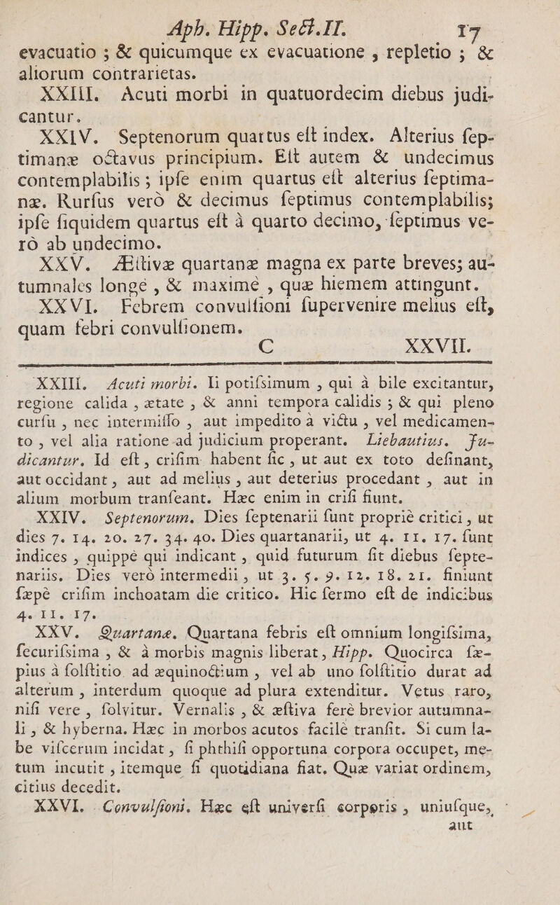 evacuatio ; & quicumque ex evacuauone , repletio ; & aliorum contrarietas. : XXIII. Acuti morbi in quatuordecim diebus judi- cantur. | XXIV. Septenorum quartus eft index. Alterius fep- timane octavus principium. Elt autem & undecimus contemplabilis ; ipfe enim quartus eít alterius feptima- nz. Rurfus veró & decimus feptimus contemplabilis; ipfe fiquidem quartus eft à quarto decimo, feptimus ve- IO ab undecimo. XXV. ZEHilive quartanz magna ex parte breves; au- tumnales longé , & maximé , que hiemem attingunt. XXVI. Febrem convulfion fupervenire melius eft, quam febri convulfionem. XXVII. XXIIÍ. 4cuti morbi. li potifsimum , qui à bile excitantur, regione calida , tate , & anni tempora calidis ; & qui. pleno curfu , nec intermiffo , aut impeditoà victu , vel medicamen- to , vel alia ratione ad Judicium properant. ZLzebastius. fa- dicantur. ld eft, crifim. habent fic , ut aut ex toto definant, autoccidant, aut ad melius , aut deterius procedant , aut in alium. morbum tranfeant. Hxc enim in crifi fiunt. XXIV. Septenorum. Dies feptenarii funt proprie critici , ut dies 7. I4. 20. 27. 34. 40. Dies quartanarii, ut 4. r1. 17. funt indices , quippé qui indicant , quid futurum fit diebus fepte- naris. Dies veró intermedii, ut 3. 5$. 9. 12. 18. 2 1. finiunt fepé crifim inchoatam die critico. Hic fermo eft de indicibus Asc (EAT, XXV. Quartane. Quartana febris eft omnium longifsima, fecurifsima , & à morbis magnis liberat, Hipp. Quocirca fz- pius à folftitio. ad equinoc:um , velab uno folítitio durat ad alterum , interdum quoque ad plura extenditur. Vetus raro, nifi vere , folvitur. Vernalis , & xfliva feré brevior autumna- li , & hyberna. Hzc in morbos acutos facile tranfit. Si cum la- be viícerum incidat, fi phthifi opportuna corpora occupet, me- tum incutit , itemque fi quotidiana fiat, Que variat ordinem, citius decedit. XXVI. .Convulfoni. Hac eft univerfi corperis , uniufque, - aut