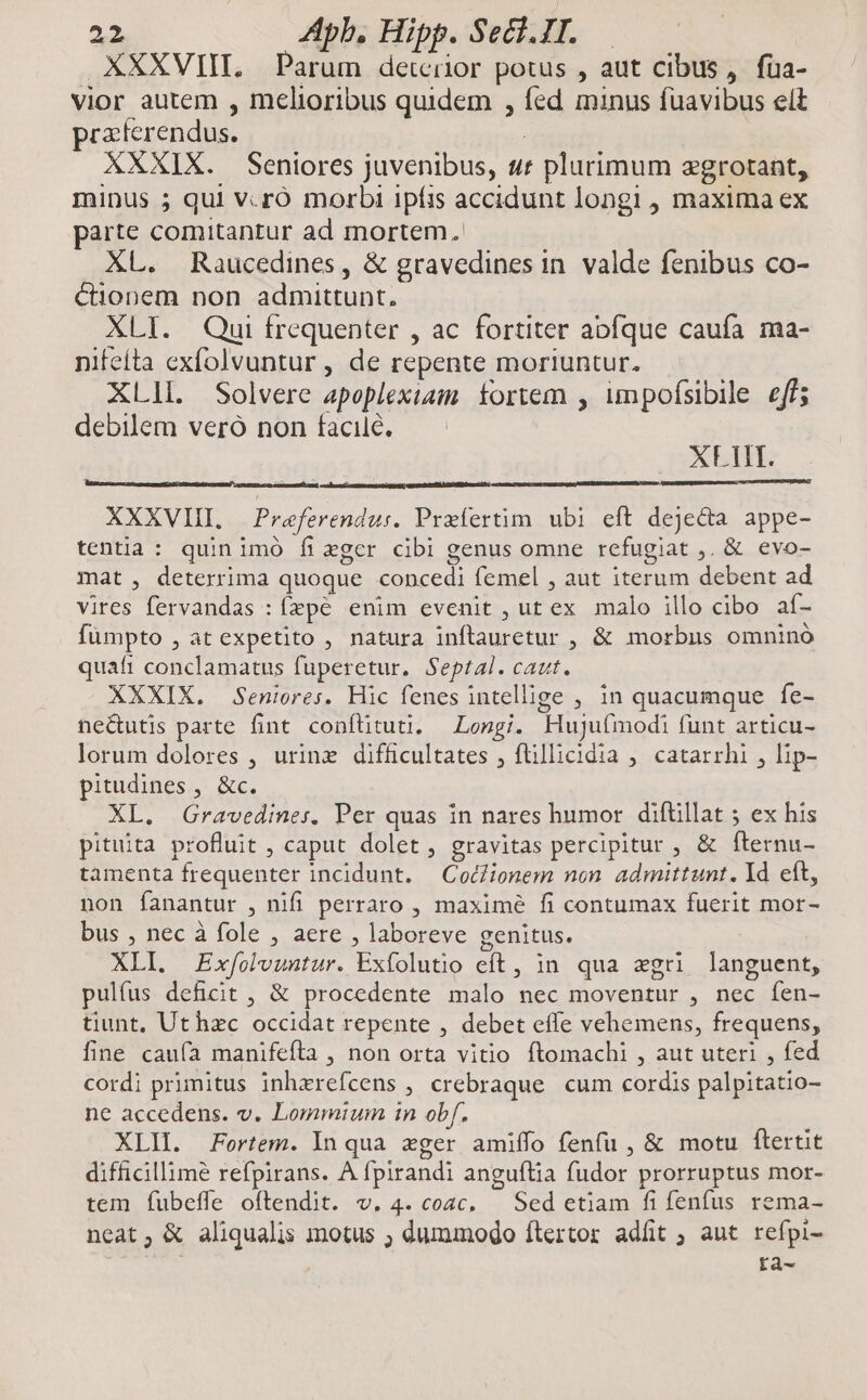 XXXVIIL. Parum detcrior potus , aut cibus, füa- vior autem , melioribus quidem , fed minus fuavibus elt praferendus. | | XXXIX. Seniores juvenibus, ur plurimum egrotant, minus 5 qui v.ró morbi ipíis accidunt longi , maxima ex parte comitantur ad mortem. XL. Raucedines , & gravedines in. valde fenibus co- Cüonem non admittunt, XLI. Qui frequenter , ac fortiter abfque caufa ma- nifeíta exfolvuntur , de repente moriuntur. XLlL. Solvere apoplexiam. fortem , umpofsibile eff; debilem veró non facile. XLIII. XXXVIII. Praferendus. Prefertim ubi eft dejecta appe- tentia : quinimó fizger cibi genus omne refugiat ,. & evo- mat , deterrima quoque concedi femel , aut iterum debent ad vires fervandas : fzpé enim evenit , ut ex malo illo cibo af- fümpto , at expetito , natura inftauretur , & morbus omnino quafi conclamatus fuperetur, Septal. caut. XXXIX. Seniores. Hic fenes intellige , in quacumque fe- ne&utis parte fint conftituti, — Longi. Hujufmodi funt articu- lorum dolores , urine difficultates , ftillicidia ; catarrhi , lip- pitudines, &c. XL. Gravediner, Per quas in nares humor difüillat 5 ex his pituita profluit , caput dolet , gravitas percipitur , & fternu- tamenta frequenter incidunt. — Cocionem non admittunt. Id eft, non íanantur , nifi perraro , maxime fi contumax fuerit mor- bus , nec à fole , aere , laboreve genitus. XLI. Exfolvuntur. Exfolutio eft, in qua zgri languent, pulfus deficit , & procedente malo nec moventur , nec fen- tiunt, Uthzc occidat repente , debet effe vehemens, frequens, fine caufa manifefta , non orta vitio ftomachi , aut uteri , fed cordi primitus inhzrefcens , crebraque cum cordis palpitatio- ne accedens. v. Lommium in obf. XLI Fortem. In qua eger amiffo fenfu , & motu ftertit difficillime refpirans. A fpirandi anguftia fudor prorruptus mor- tem fubeffe oftendit. v. 4. cozc, — Sed etiam fi fenfus rema- neat, & aliqualis motus ; dummodo ftertor adfit ; aut refpi- fà-