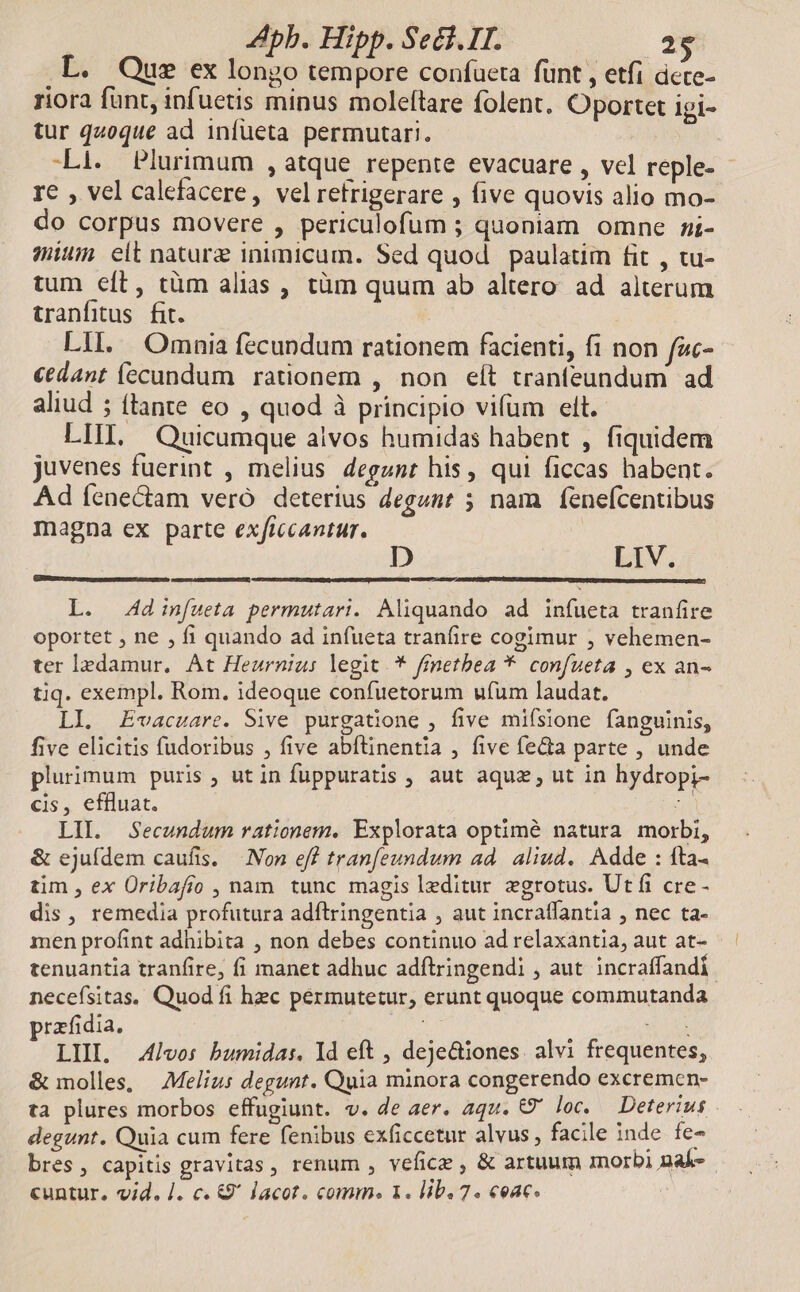 .L. Que ex longo tempore confueta fünt , etfi dete- riora funt, infuetis minus moleftare folent. Oportet igi- tur q40que ad infueta permutari. Li. Plurimum , atque repente evacuare , vel reple- - re , vel calefacere, velretrigerare , five quovis alio mo- do corpus movere , periculofum ; quoniam omne mi- mium eit nature inimicum. Sed quod paulatim fit , tu- tum eft, cüm alias , tàm quum ab altero ad alterum tranfitus. fit. LII. Omnia fecundum rationem facienti, fi non fac- €dant fecundum rationem , non eít tranfeundum ad aliud ; (tante eo , quod à principio vifum elt. LIIL. Quicumque aivos humidas habent , fiquidem juvenes fuerint , melius degznt his, qui ficcas habent. Ad fenectam veró deterius degunt 5 nam | fenefcentibus magna ex parte exficcantur. LIV. L. Ad inf[ueta permutari. Aliquando ad infueta tranfire oportet , ne , fi quando ad infueta tranfire cogimur , vehemen- ter ledamur, At Heurniu: legit. * fmetbea *. confueta , ex an- tiq. exempl. Rom. ideoque confuetorum ufum laudat. LI. Evacuare. Sive purgatione , five mifsione fanguinis, five elicitis fudoribus , five abftinentia , five fecta parte , unde plurimum puris, utin fuppuratis , aut aquz, ut in hydropi- cis, effluat. S LII. Secundum rationem. Explorata optimé? natura morbi, &amp; ejufdem caufis. — Non eff tranfeundum ad. aliud. Adde : fta. tim , ex Oribafio , nam tunc magis leditur »grotus. Utfi cre - dis, remedia profutura adflringentia , aut incraffantia , nec ta- men profint adhibita , non debes continuo ad relaxantia, aut at- tenuantia tranfire, fi manet adhuc adítringendi , aut incraffandi. necefsitas. Quod fi hec permutetur, erunt quoque commutanda rzfidia. : EH LUI. 4lvos bumida:. Id eft , deje&amp;iones alvi frequentes, &amp; molles, Melius degunt. Quia minora congerendo excremen- ta plures morbos effugiunt. v. de aer. aqu. €? loc. Deterius degunt. Quia cum fere fenibus exficcetur alvus, facile inde fe- bres, capitis gravitas, renum , vefice , &amp; artuum morbi mak. cuntur. vid. /. c. &amp;9' lacot. comm. 1. lib. 7. ceac.