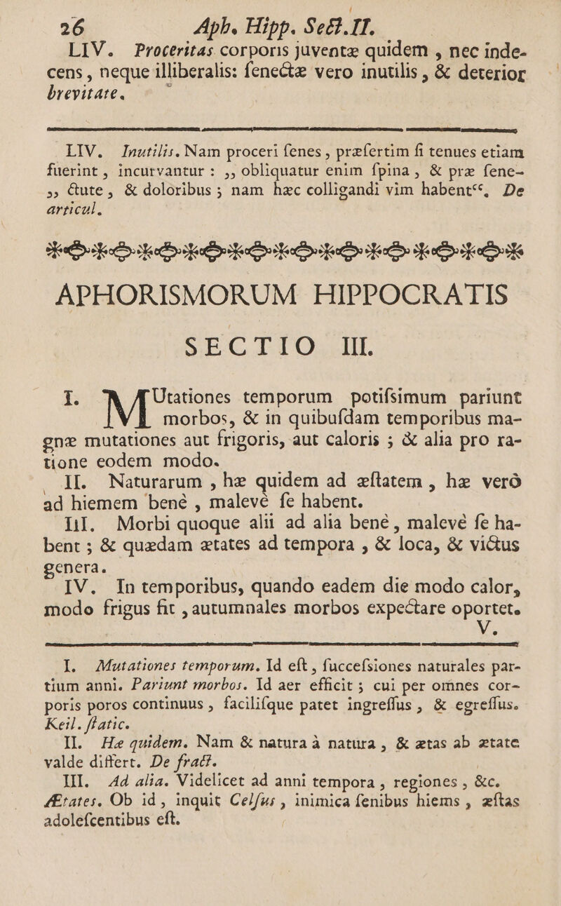 LIV. Proteritas corporis juventz quidem , nec inde- cens , neque illiberalis: fene&te vero inutilis , & deterior brevitate, —— LIV. Inutilis. Nam proceri fenes , przfertim fi tenues etiam fuerint , incurvantur : ,, obliquatur enim fpina, & prz fene- ; Cute, & doloribus; nam hzc colligandi vim habent*, De artical. 3 estibo secos odo edere eoo ouo eno jocos ecl APHORISMORUM HIPPOCRATIS S LC IIO... I. Utationes temporum potifsimum pariunt morbos, & in quibufdam temporibus ma- gnz mutationes aut frigoris, aut caloris ; & alia pro ra- tione eodem. modo. . JL. Naturarum , hz quidem ad zfílatem , he veró ad hiemem bené , malevé fe habent. LI. Morbi quoque alii ad alia bené , malevé fe ha- bent ; & quaedam aetates ad tempora , & loca, & vidus genera. IV. In temporibus, quando eadem die modo calor, modo frigus fit , autumnales morbos expectare oportet. I. AMutationes temporum. Id eft , fuccefsiones naturales par- tium anni. Pariunt morbos. Id aer efficit 5 cui per omnes cor- poris poros continuus , facilifque patet ingreffus , & egreffus. Keil. flatic. II. He quidem. Nam & natura à natura, & atas ab ztate valde differt. De fract. : II. 4d alia. Videlicet ad anni tempora , regiones , &c. 4Etates, Ob id , inquit Celfu; , inimica fenibus hiems , zítas adolefcentibus eft.