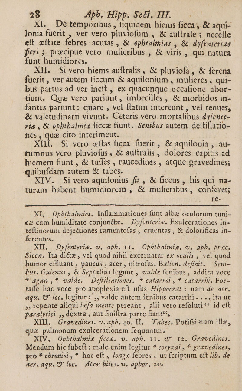 XI. Detemporibus , tiquidem hiems ficca, &amp; aqui- lonia fuerit , ver vero pluviofum , &amp; aullrale ; neceíle eit xftate febres acutas , &amp; ophralimias , &amp; dyfenterias fieri 5 pracipue vero mulieribus , &amp; viris , qui natura funt humidiores. XII. Si vero hiems auflralis , &amp; pluviofa, &amp; ferena fuerit, ver autem ficcum &amp; aquilonium , mulieres , qui- bus partus ad ver ineft , ex quacunque occafione abor- tiunt. Quz vero pariunt , imbecilles , &amp; morbidos in- fantes pariunt: quare , vel ftatim intereunt , vel tenues, &amp; valetudinarii vivunt. Ceteris vero. mortalibus dyfente- rie , &amp; opbthalmia icc fiunt. Senibus autem deltillatio- nes , quz cito Interiment. XIII. Si vero zítas ficca. fuerit , &amp; aquilonia , au- tumnus vero pluvioíus , &amp; auítralis , dolores capitis ad hiemem fiunt , &amp; tuffes , raucedines , atque gravedines; quibufdam autem &amp; tabes. XIV. Si vero aquilonius fi? , &amp; ficcus, his qui na- turam habent humidiorem , &amp; mulieribus, concret; re- XI, Obpbtbalmios. Inflammationes funt albz oculorum tuni- cx cum humiditate conjundz. — Dyfenterie. Exulcerationes in- teftinorum dejeciones ramentofas , cruentas , &amp; dolorificas in- ferentes. XII. Dyfenterie. v. apb. 11. Opbtbalmie. v. apb. prec. Sicce. Tta dicte , vel quod nihil excernatur ex oculis , vel quod humor effluant , paucus , acer , nitrofus. Ballon. definit. Seni- bus. Galenus , &amp; Septalius legunt , vaide fenibus, addita voce * agan ,* valde. Deflillationes. * catarroi , * catarrbi. For- tafle hac voce pro apoplexia eft ufus Hippocrat : nam de aer. aqu. &amp;9' loc. legitur: ,, valde autem fenibus catarrhi. . .. ita ut », tepente aliqui /efa mente pereant , alii vero refoluti ** id eft paralytici ,, dextra , aut finiftra parte fiant**, : XIII. Gravedines. v. apb. 40. I1. Tabes. Potifsimum illz, qux pulmonum exulcerationem fequuntur. XIV. Opbtbalmie ficce. v. apb. 11. €9' 12. Gravediner. Mendum hic fubeft : male enim legitur * coryzai , * gravedines, pro * cbronioi , * hoc eft, Jonge febres , ut fcriptum eft ib. de aer. aqu. Q' loc. — Atva biles. v. apbor, 20.