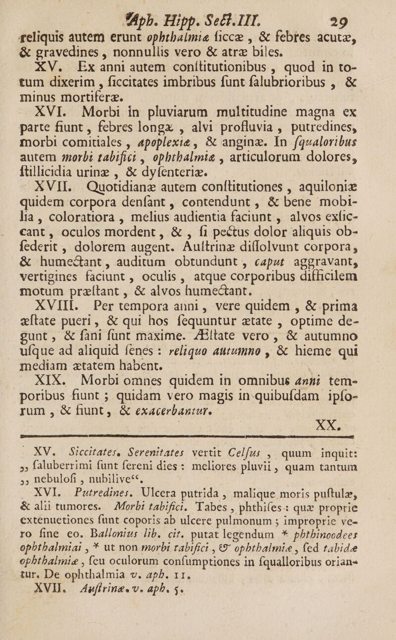 reliquis autem erunt ophbtbalmie (icc , & febres acute, & gravedines , nonnullis vero & atrz biles. XV. Exanni autem conítitutionibus , quod in to- tum dixerim , ficcitates imbribus funt falubrioribus , & minus mortiferz. XVI. Morbi in pluviarum multitudine magna ex parte fiunt , febres longx , alvi profluvia , putredines, morbi comitiales , 4poplexie , & anginz. In fqualoribus autem orbi tabifici , ophtbalmie , articulorum dolores, ftillicidia uring , & dyfenteriz. XVII. . Quotidianz autem conflitutiones , aquilonie quidem corpora denfant, contendunt , & bene mobi- lia, coloratiora , melius audientia faciunt , alvos exfic- cant, oculos mordent , & , f1 pectus dolor aliquis ob- federit , dolorem augent. Aultrinz diflolvunt corpora, & humecant, auditum. obtundunt , capat. aggravant, vertigines faciunt , oculis, atque corporibus difficilem motum przítant , & alvos humectant. XVIII. Per tempora anni, vere quidem , & prima eftate pueri, & qui hos fequuntur atate , optime de- gunt, & fani funt maxime. ZBilate vero , & autumno ufque ad aliquid fenes : reliquo autumno , & hieme qui mediam atatem habent. XIX. Morbi omnes quidem in omnibus 4257 tem- poribus fiunt ; quidam vero magis in.quibufdam ipío- rum , & fiunt, & exacerbantur. XV. Siccitates, Serenitates vertit Celfus ,' quum inquit: »» faluberrimi funt fereni dies: meliores pluvii, quam tantum ;; nebulofi , nubilive**. . XVI. Putredines. Ulcera putrida , malique moris puftulz, & alii tumores. — Morbi tabifici. Tabes , phthifes: qux proprie extenuetiones funt coporis ab ulcere pulmonum ; improprie ve- ro fine eo. Ballenius lib. cit. putat legendum * pbtbinoodees ophbtbalmiai , * ut non morbi rabifict , €9' opbtbalmie , fed tabidee opbtbalmie , fcu oculorum confumptiones in fqualloribus orian« tur. De ophthalmia v. ap^. 11. XVD. Aefiring«v. aphb. 5.