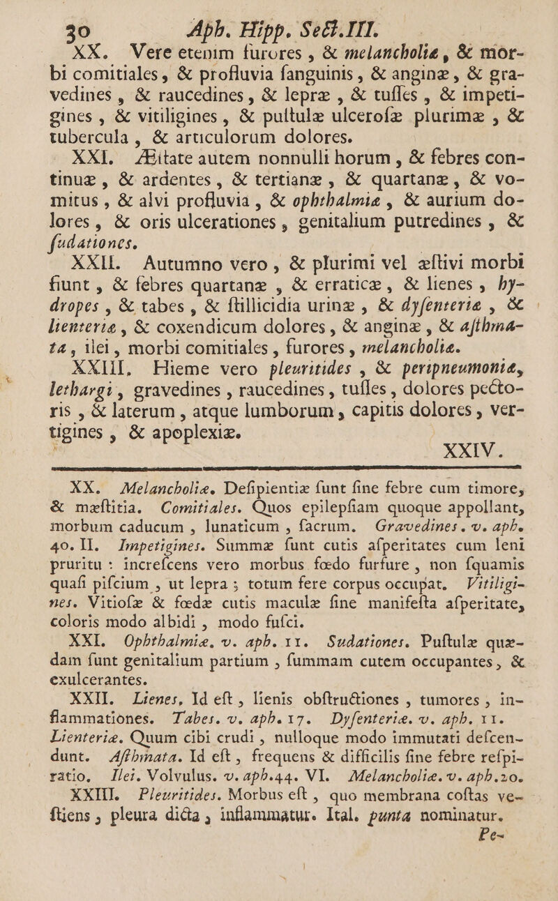 XX. Vere etenim furores , &amp; melancbolie , &amp; mor- bi comitiales , &amp; profluvia fanguinis , &amp; angine , &amp; gra- vedines , &amp; raucedines , &amp; lepre , &amp; tufles , &amp; impeti- gines , &amp; vitiligines, &amp; pultulz ulcerofz plurime , &amp; tubercula , &amp; articulorum dolores. XXI. ZEitate autem nonnulli horum , &amp; febres con- tinug, &amp; ardentes, &amp; tertiane , &amp; quartanz , &amp; vo- mitus , &amp; alvi profluvia , &amp; opbrbalmis , &amp; aurium do- lores, &amp; oris ulcerationes , genitalium putredines , &amp; f*dationes. : XXIL. Autumno vero , &amp; plurimi vel zítivi morbi fiunt , &amp; febres quartanz , &amp; erratice , &amp; lienes ,. y- dropes , &amp; tabes , &amp; ftillicidia urinz , &amp; dyfenterie , &amp; lienterig , &amp; coxendicum dolores , &amp; anginz , &amp; afthbma- 14, iei, morbi comitiales , furores , melancholte. XXHI. Hieme vero pleuritides , &amp; peripneumonie, letbargi , gravedines , raucedines , tuíIes , dolores pecto- ris , &amp; laterum , atque lumborum , capitis dolores ; ver- tigines , &amp; apoplexiz. Gif Ha: XXIV. XX. Melancbolie. Defipientie funt fine febre cum timore, &amp; mzílitia. Comitiales. Quos epilepfíam quoque appollant, morbum caducum , lunaticum , facrum. | Gravedines. v. apb. 40. Il. Impetigines. Summz funt cutis afperitates cum leni pruritu : increfcens vero morbus foedo furfure , non fquamis quafi pifcium , ut lepra; totum fere corpus occupat, — V'itiligi- nes. Vitiofe &amp; foede cutis maculz fine manifefta afperitate, coloris modo albidi , modo fufci. XXI. Opbtbalmie. v. apb. y. Sudationes, Puftule que- dam funt genitalium partium , fummam cutem occupantes, &amp; exulcerantes. XXII. Lienes, Id eft , lienis obítru&amp;iones , tumores , in- flammationes. abes. v. apb. 17. — Dyfenterie. v. apb. 11. Lienterie, Ouum cibi crudi , nulloque modo immutati defcen- dunt. 4ffbmata. Id eft , frequens &amp; difficilis fine febre refpi- ratio, /ei. Volvulus. v. apb.44. VI. Melancbolie. v. apb.zo. XXII —Pleuritides. Morbus eft , quo membrana coftas ve- - ftjens ; pleura dida , inflammatur. Ital. punta nominatur. Pe-