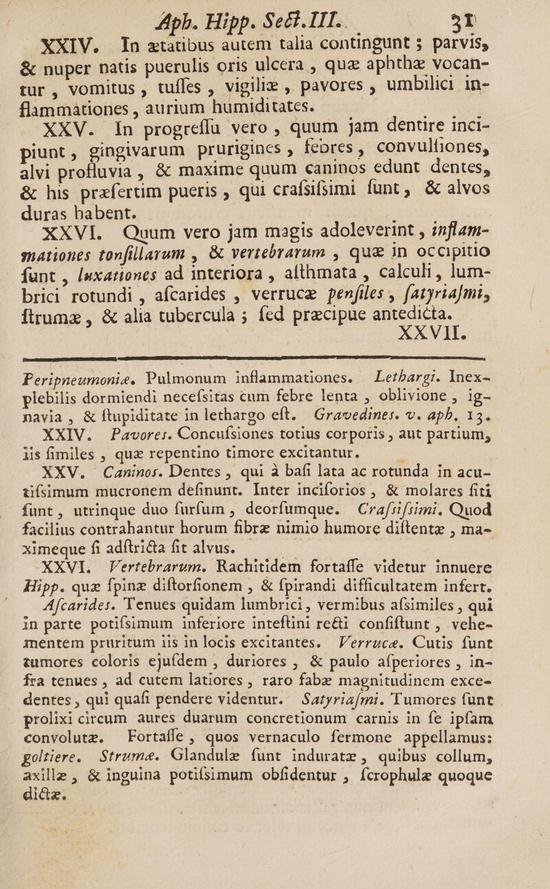 XXIV. In ztatibus autem talia contingunt 5 parvis, &amp; nuper natis puerulis oris ulcera , quz aphtha vocan- tur , vomitus , tuffes , vigili , pavores , umbilici. in- flammationes, aurium humiditates. — — uc rt XXV. In progreffu vero , quum jam denrire inci- piunt, gingivarum prurigines , feres, convulfiones, alvi profluvia, &amp; maxime quum caninos edunt dentes, &amp; his prafertim pueris , qui crafsifsimi funt, &amp; alvos duras babent. XXVI. Quum vero jam magis adoleverint , inflam- snationes tonfillarum , &amp; vertebrarum , que in occipitio funt, [uxationes ad interiora , afthmata , calculi, lum- brici rotundi , afcarides , verruce fenfiles , fatyria]mi, Íftrumz , &amp; alia tubercula ; fed przcipue antedicta. XXVII. Peripneumonie, Pulmonum inflammationes. —Lezbargi. Inex- plebilis dormiendi necefsitas cum febre lenta , oblivione , ig- navia , &amp; ftupiditate in lethargo eft. — Gravedines. v. apb. 15. XXIV. Pavore:. Concufsiones totius corporis , aut partium, iis fimiles , qux repentino timore excitantur. XXV. Caninos. Dentes , qui à bafi lata ac rotunda in acu- üfísimum mucronem definunt. Inter inciforios , &amp; molares fiti funt, utrinque duo furfum , deorfumque. Crafrifsimi. Quod facilius contrahantur horum fibrz nimio humore diftentz , ma- ximeque fiadftrida fitalvus. — — — XXVI. Vertebrarum. Rachitidem fortaffe videtur innuere Hipp. quz fpinz diftorfionem , &amp; fpirandi difficultatem infert. Afcarides. Tenues quidam lumbrici, vermibus afsimiles, qui in parte potifsimum inferiore inteflini re&amp;i. confiftunt , vehe- inentem pruritum iis in locis excitantes. — Verruce. Cutis funt tumores coloris ejufdem , duriores ; &amp; paulo afperiores , in- fra tenues , ad cutem latiores , raro fabz magnitudinem exce- dentes , qui quafi pendere videntur. Satyriafmi. 'Tumores funt . prolixi circum. aures duarum concretionum carnis in fe ipfam convolutz. Fortaffe , quos vernaculo fermone appellamus: goltiere. Strume. Glandule funt induratz , quibus collum, a , &amp; inguina potifsimum obfidentur , fcrophule quoque ida.