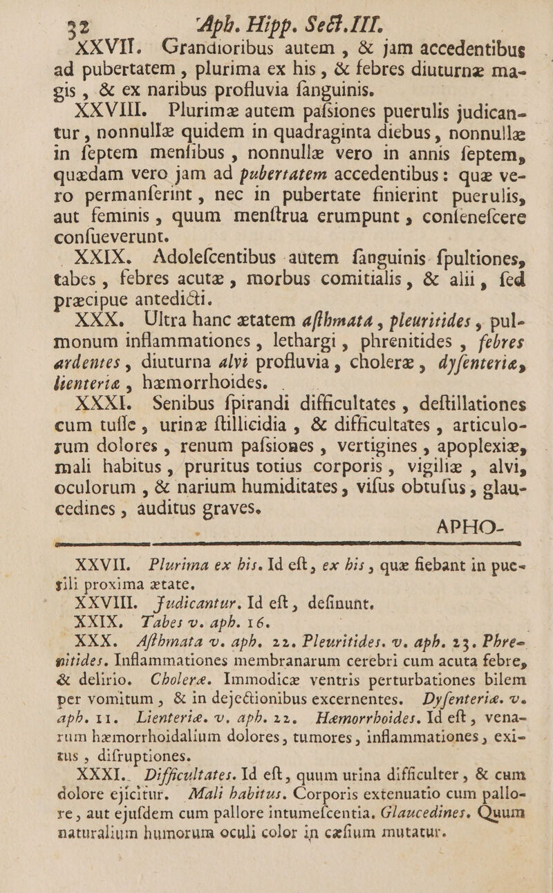 XXVIT. Grandioribus autem , &amp; jam accedentibus ad pubertatem , plurima ex his , &amp; febres diuturng ma- is , &amp; ex naribus profluvia fanguinis. ! XXVIII. Plurimz autem pafsiones puerulis judican- tur , nonnulIz quidem in quadraginta diebus, nonnulle | in feptem menfibus , nonnulle vero in annis feptem, quxdam vero jam ad pubertatem accedentibus: quz ve- ro permaníerint , nec in pubertate finierint puerulis, aut feminis , quum menítrua erumpunt , coníenefcere confueverunt. . XXIX. Adoleícentibus autem fanguinis: fpultiones, tabes, febres acutz , morbus comitialis, &amp; alii, fed praecipue antedicti. XXX. Ultra hanc ztatem aflbmata , pleuritides , pul- monum inflammationes , lethargi , phrenitides ,. febres ardentes , diuturna lv? profluvia , cholere , dyfenterie, lienteria , hzmorrhoides. | . XXXI. Senibus fpirandi difficultates , deftillationes cum tuíle , urinz ílillicidia , &amp; difficultates , articulo- rum dolores , renum pafsiones , vertigines , apoplexiz, mali habitus , pruritus totius corporis, vigilie , alvi, oculorum , &amp; narium humiditates ; vifus obtufus , glau- cedines , auditus graves. R APHO- XXVIL | Plurima ex bis. Yd eft, ex bis , qux fiebant in pue- sili proxima ztate, XXVIII fudicantur. Id eft, definunt. XXIX, Tabe: v. apb. 16. XXX. Afibmata v. apb. 22. Pleuritides. v. apb. 33. Pbre-. gitides, Inflammationes membranarum cerebri cum acuta febre, &amp; delirio. Cholere. lmmodice ventris perturbationes bilem per vomitum , &amp; in dejecionibus excernentes. —Dyfenteri&amp;. v. apb.11. Lienterie. v. apb. x32. Hemorrboides. Yd eft , vena- rum hzmorrhoidalium dolores , tumores , inflammationes ; exi- tus , difruptiones. XXXI. . Difficultates. Id eft, quum urina difficulter , &amp; cum dolore ejicitur. Mali babitus. Corporis extenuatio cum pallo- re , aut ejufdem cum pallore intumefcentia. G/azcedines, Quum naturalium humorum oculi color in cefium mutatur.