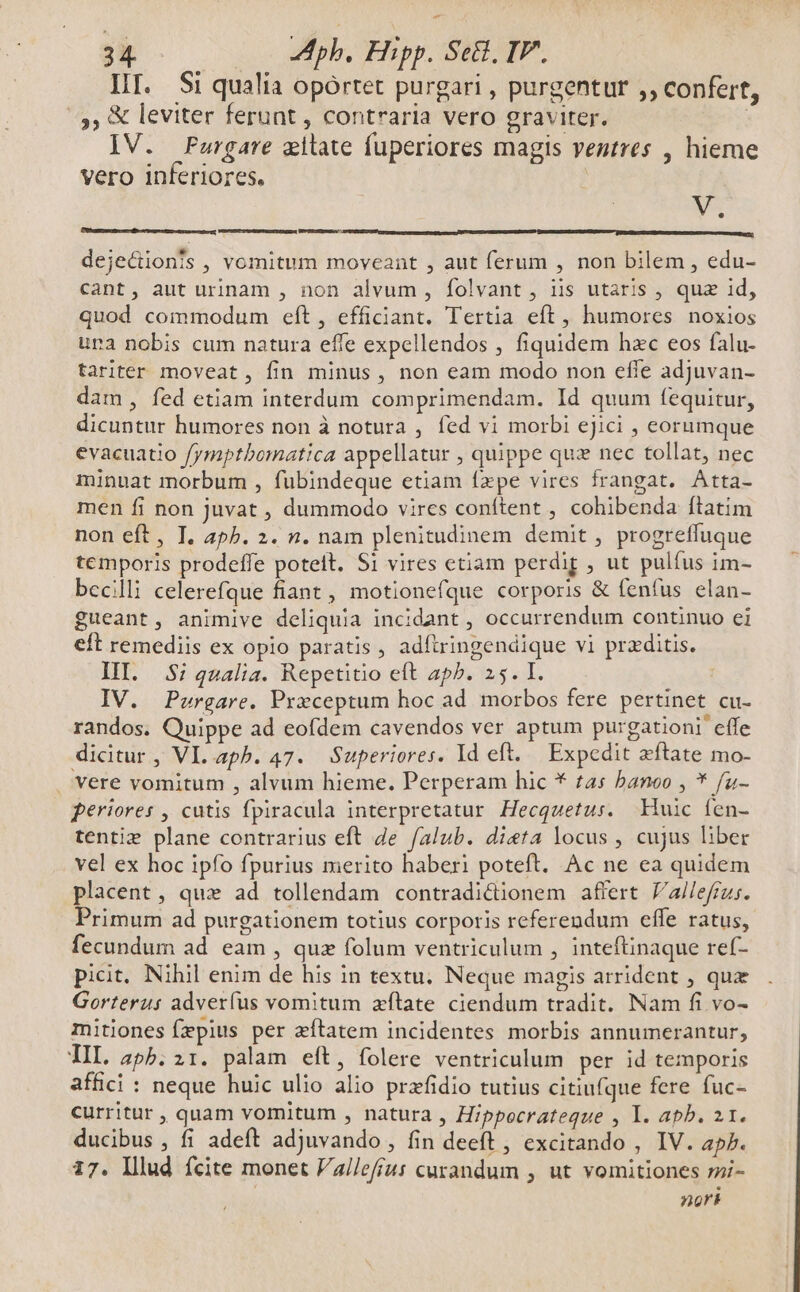 HI. Si qualia opórtet purgari , purgentur ,, confert, 5, & leviter ferunt , contraria vero graviter. | IV. Furgare zitate fuperiores magis ventres , hieme vero inferiores. N- dejectionfs , vomitum moveant , aut ferum , non bilem , edu- cant, aut urinam , non alvum , folvant , iis utaris , quz id, quod commodum eft, efficiant. Tertia eft, humores noxios ura nobis cum natura effe expellendos , fiquidem hzc eos falu- tariter moveat, fin minus , non eam modo non effe adjuvan- dam, fed etiam interdum comprimendam. Id quum fequitur, dicuntur humores non à notura , fed vi morbi ejici , eorumque evacuatio fymptbomatica appellatur , quippe quz nec tollat, nec minuat morbum , fubindeque etiam fxpe vires frangat. Atta- men fi non juvat , dummodo vires conftent , cohibenda ftatim non eft, I. 4p5. 2. n. nam plenitudinem demit , progreffuque temporis prodeffe poteit. S1 vires etiam perdig , ut pulfus im- becilli celerefque fiant , motionefque corporis & fenfus elan- £ueant, animive deliquia incidant , occurrendum continuo ei eft remediis ex opio paratis, adítringendique vi przditis. IIT. 35i qualia. Repetitio eft ap^. 25. I. IV. Purgare. Prxceptum hoc ad morbos fere pertinet cu- randos. Quippe ad eofdem cavendos ver aptum purgationi effe dicitur, Vl. apb. 47. Superiores. Id eft. Expedit zftate mo- vere vomitum , alvum hieme. Perperam hic * tas banoo , * f[u- periores , cutis fpiracula interpretatur Hecquetus. Huic fen- tentie plane contrarius eft de falub. dieta locus , cujus liber vel ex hoc ipfo fpurius merito haberi poteft. Ac ne ea quidem placent, qux ad tollendam contradictionem affert //a//efizs. Primum ad purgationem totius corporis referendum effe ratus, fecundum ad eam , quz folum ventriculum , inteftinaque ref- picit, Nihil enim de his in textu. Neque magis arrident , qux Gorterus adverfus vomitum zítate ciendum tradit. Nam fi vo- mitiones fepius per zítatem incidentes morbis annumerantur, TIL. a4pb. 21. palam eft, folere ventriculum per id temporis affici : neque huic ulio alio przfidio tutius citiufque fere fuc- curritur , quam vomitum , natura , Hippocrateque , 1l. apb. 2.1. ducibus , fi adeft adjuvando , fin deeft , excitando , IV. ap7. 17. Illud fcite monet Vallefíus curandum , ut vomitiones zi- nori